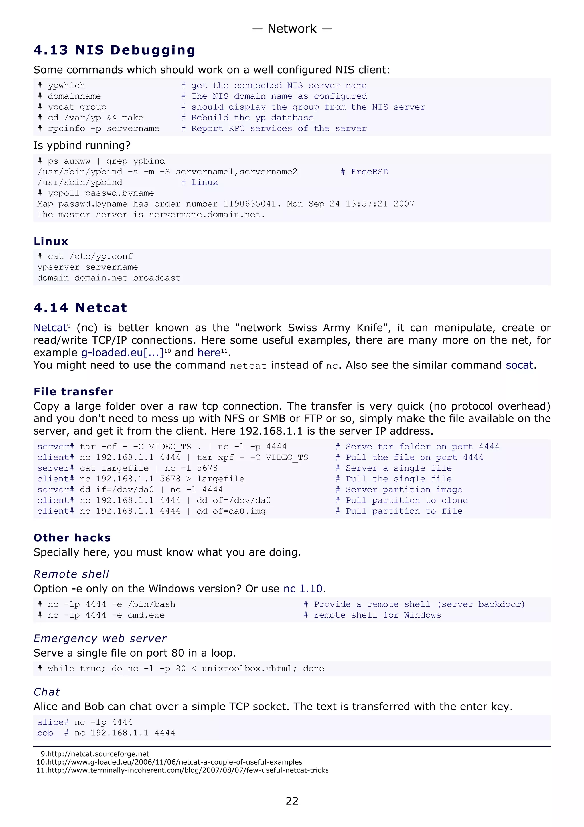 4.13 NIS Debugging
Some commands which should work on a well configured NIS client:
# ypwhich # get the connected NIS server name
# domainname # The NIS domain name as configured
# ypcat group # should display the group from the NIS server
# cd /var/yp && make # Rebuild the yp database
# rpcinfo -p servername # Report RPC services of the server
Is ypbind running?
# ps auxww | grep ypbind
/usr/sbin/ypbind -s -m -S servername1,servername2 # FreeBSD
/usr/sbin/ypbind # Linux
# yppoll passwd.byname
Map passwd.byname has order number 1190635041. Mon Sep 24 13:57:21 2007
The master server is servername.domain.net.
Linux
# cat /etc/yp.conf
ypserver servername
domain domain.net broadcast
4.14 Netcat
Netcat9
(nc) is better known as the "network Swiss Army Knife", it can manipulate, create or
read/write TCP/IP connections. Here some useful examples, there are many more on the net, for
example g-loaded.eu[...]10
and here11
.
You might need to use the command netcat instead of nc. Also see the similar command socat.
File transfer
Copy a large folder over a raw tcp connection. The transfer is very quick (no protocol overhead)
and you don't need to mess up with NFS or SMB or FTP or so, simply make the file available on the
server, and get it from the client. Here 192.168.1.1 is the server IP address.
server# tar -cf - -C VIDEO_TS . | nc -l -p 4444 # Serve tar folder on port 4444
client# nc 192.168.1.1 4444 | tar xpf - -C VIDEO_TS # Pull the file on port 4444
server# cat largefile | nc -l 5678 # Server a single file
client# nc 192.168.1.1 5678 > largefile # Pull the single file
server# dd if=/dev/da0 | nc -l 4444 # Server partition image
client# nc 192.168.1.1 4444 | dd of=/dev/da0 # Pull partition to clone
client# nc 192.168.1.1 4444 | dd of=da0.img # Pull partition to file
Other hacks
Specially here, you must know what you are doing.
Remote shell
Option -e only on the Windows version? Or use nc 1.10.
# nc -lp 4444 -e /bin/bash # Provide a remote shell (server backdoor)
# nc -lp 4444 -e cmd.exe # remote shell for Windows
Emergency web server
Serve a single file on port 80 in a loop.
# while true; do nc -l -p 80 < unixtoolbox.xhtml; done
Chat
Alice and Bob can chat over a simple TCP socket. The text is transferred with the enter key.
alice# nc -lp 4444
bob # nc 192.168.1.1 4444
9.http://netcat.sourceforge.net
10.http://www.g-loaded.eu/2006/11/06/netcat-a-couple-of-useful-examples
11.http://www.terminally-incoherent.com/blog/2007/08/07/few-useful-netcat-tricks
— Network —
22
 