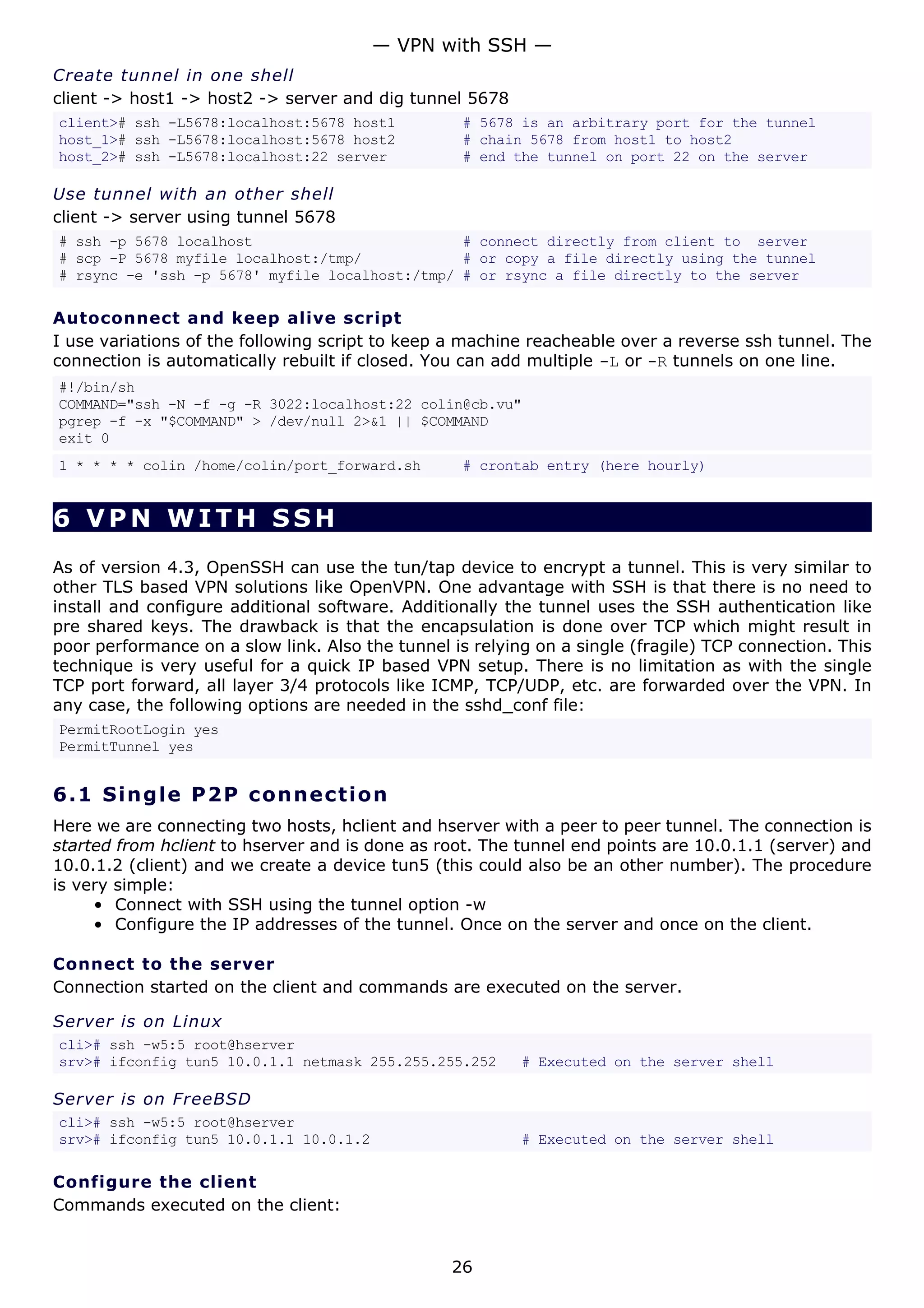 Create tunnel in one shell
client -> host1 -> host2 -> server and dig tunnel 5678
client># ssh -L5678:localhost:5678 host1 # 5678 is an arbitrary port for the tunnel
host_1># ssh -L5678:localhost:5678 host2 # chain 5678 from host1 to host2
host_2># ssh -L5678:localhost:22 server # end the tunnel on port 22 on the server
Use tunnel with an other shell
client -> server using tunnel 5678
# ssh -p 5678 localhost # connect directly from client to server
# scp -P 5678 myfile localhost:/tmp/ # or copy a file directly using the tunnel
# rsync -e 'ssh -p 5678' myfile localhost:/tmp/ # or rsync a file directly to the server
Autoconnect and keep alive script
I use variations of the following script to keep a machine reacheable over a reverse ssh tunnel. The
connection is automatically rebuilt if closed. You can add multiple -L or -R tunnels on one line.
#!/bin/sh
COMMAND="ssh -N -f -g -R 3022:localhost:22 colin@cb.vu"
pgrep -f -x "$COMMAND" > /dev/null 2>&1 || $COMMAND
exit 0
1 * * * * colin /home/colin/port_forward.sh # crontab entry (here hourly)
6 VPN WITH SSH
As of version 4.3, OpenSSH can use the tun/tap device to encrypt a tunnel. This is very similar to
other TLS based VPN solutions like OpenVPN. One advantage with SSH is that there is no need to
install and configure additional software. Additionally the tunnel uses the SSH authentication like
pre shared keys. The drawback is that the encapsulation is done over TCP which might result in
poor performance on a slow link. Also the tunnel is relying on a single (fragile) TCP connection. This
technique is very useful for a quick IP based VPN setup. There is no limitation as with the single
TCP port forward, all layer 3/4 protocols like ICMP, TCP/UDP, etc. are forwarded over the VPN. In
any case, the following options are needed in the sshd_conf file:
PermitRootLogin yes
PermitTunnel yes
6.1 Single P2P connection
Here we are connecting two hosts, hclient and hserver with a peer to peer tunnel. The connection is
started from hclient to hserver and is done as root. The tunnel end points are 10.0.1.1 (server) and
10.0.1.2 (client) and we create a device tun5 (this could also be an other number). The procedure
is very simple:
• Connect with SSH using the tunnel option -w
• Configure the IP addresses of the tunnel. Once on the server and once on the client.
Connect to the server
Connection started on the client and commands are executed on the server.
Server is on Linux
cli># ssh -w5:5 root@hserver
srv># ifconfig tun5 10.0.1.1 netmask 255.255.255.252 # Executed on the server shell
Server is on FreeBSD
cli># ssh -w5:5 root@hserver
srv># ifconfig tun5 10.0.1.1 10.0.1.2 # Executed on the server shell
Configure the client
Commands executed on the client:
— VPN with SSH —
26
 