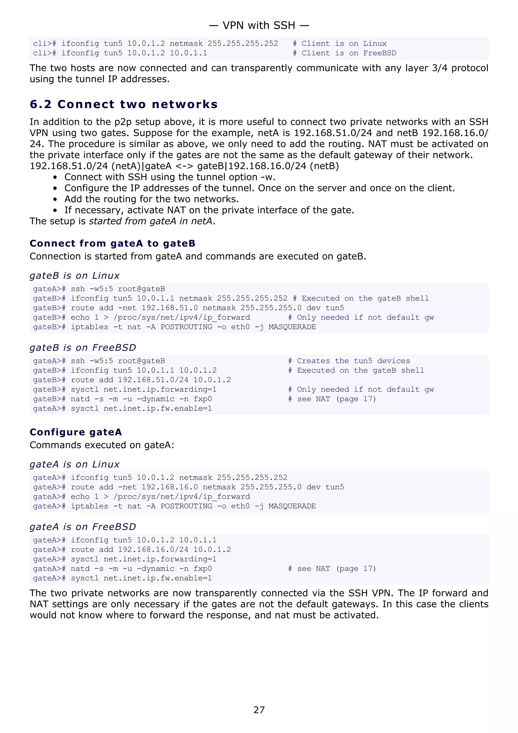 cli># ifconfig tun5 10.0.1.2 netmask 255.255.255.252 # Client is on Linux
cli># ifconfig tun5 10.0.1.2 10.0.1.1 # Client is on FreeBSD
The two hosts are now connected and can transparently communicate with any layer 3/4 protocol
using the tunnel IP addresses.
6.2 Connect two networks
In addition to the p2p setup above, it is more useful to connect two private networks with an SSH
VPN using two gates. Suppose for the example, netA is 192.168.51.0/24 and netB 192.168.16.0/
24. The procedure is similar as above, we only need to add the routing. NAT must be activated on
the private interface only if the gates are not the same as the default gateway of their network.
192.168.51.0/24 (netA)|gateA <-> gateB|192.168.16.0/24 (netB)
• Connect with SSH using the tunnel option -w.
• Configure the IP addresses of the tunnel. Once on the server and once on the client.
• Add the routing for the two networks.
• If necessary, activate NAT on the private interface of the gate.
The setup is started from gateA in netA.
Connect from gateA to gateB
Connection is started from gateA and commands are executed on gateB.
gateB is on Linux
gateA># ssh -w5:5 root@gateB
gateB># ifconfig tun5 10.0.1.1 netmask 255.255.255.252 # Executed on the gateB shell
gateB># route add -net 192.168.51.0 netmask 255.255.255.0 dev tun5
gateB># echo 1 > /proc/sys/net/ipv4/ip_forward # Only needed if not default gw
gateB># iptables -t nat -A POSTROUTING -o eth0 -j MASQUERADE
gateB is on FreeBSD
gateA># ssh -w5:5 root@gateB # Creates the tun5 devices
gateB># ifconfig tun5 10.0.1.1 10.0.1.2 # Executed on the gateB shell
gateB># route add 192.168.51.0/24 10.0.1.2
gateB># sysctl net.inet.ip.forwarding=1 # Only needed if not default gw
gateB># natd -s -m -u -dynamic -n fxp0 # see NAT (page 17)
gateA># sysctl net.inet.ip.fw.enable=1
Configure gateA
Commands executed on gateA:
gateA is on Linux
gateA># ifconfig tun5 10.0.1.2 netmask 255.255.255.252
gateA># route add -net 192.168.16.0 netmask 255.255.255.0 dev tun5
gateA># echo 1 > /proc/sys/net/ipv4/ip_forward
gateA># iptables -t nat -A POSTROUTING -o eth0 -j MASQUERADE
gateA is on FreeBSD
gateA># ifconfig tun5 10.0.1.2 10.0.1.1
gateA># route add 192.168.16.0/24 10.0.1.2
gateA># sysctl net.inet.ip.forwarding=1
gateA># natd -s -m -u -dynamic -n fxp0 # see NAT (page 17)
gateA># sysctl net.inet.ip.fw.enable=1
The two private networks are now transparently connected via the SSH VPN. The IP forward and
NAT settings are only necessary if the gates are not the default gateways. In this case the clients
would not know where to forward the response, and nat must be activated.
— VPN with SSH —
27
 