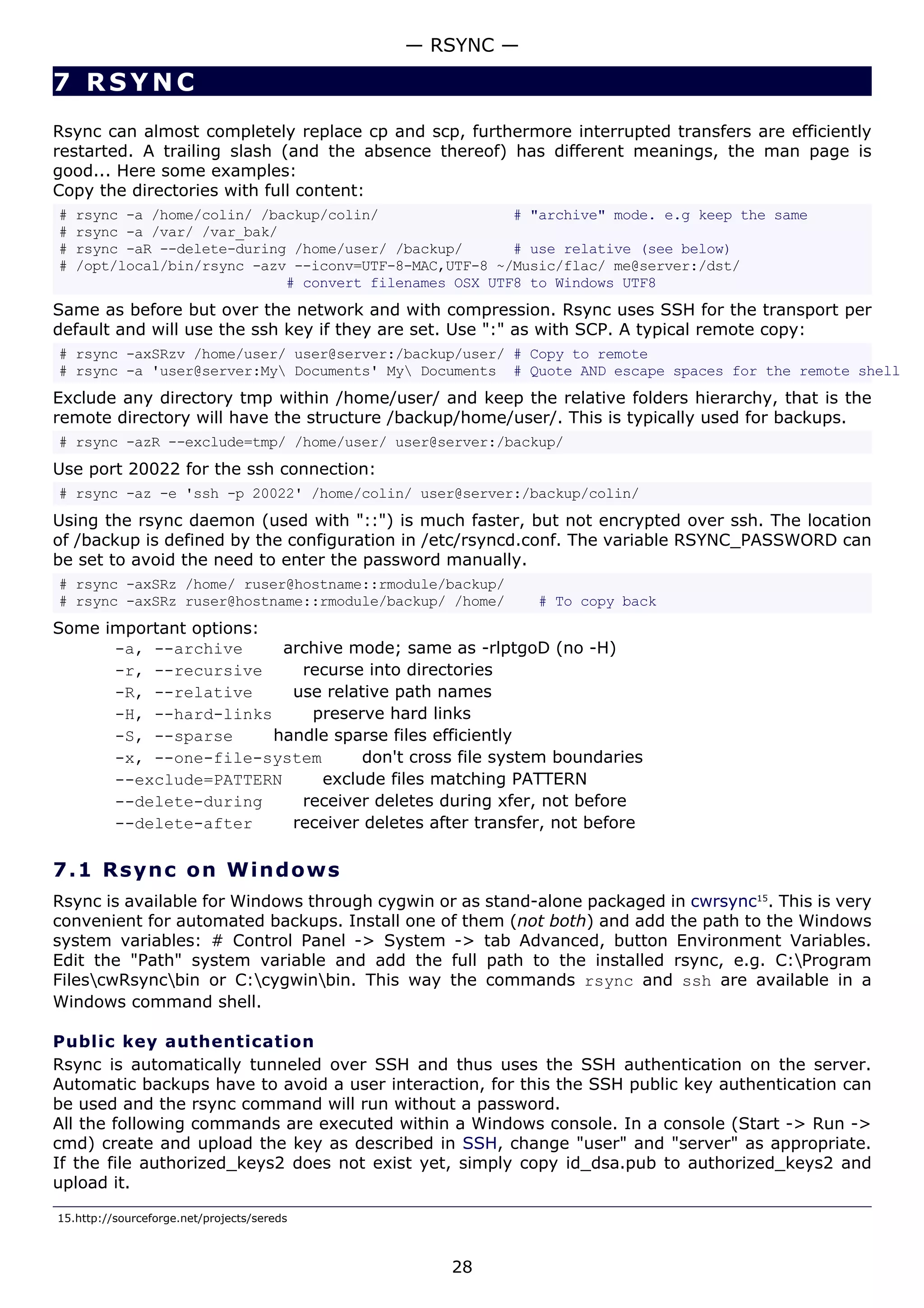 7 RSYNC
Rsync can almost completely replace cp and scp, furthermore interrupted transfers are efficiently
restarted. A trailing slash (and the absence thereof) has different meanings, the man page is
good... Here some examples:
Copy the directories with full content:
# rsync -a /home/colin/ /backup/colin/ # "archive" mode. e.g keep the same
# rsync -a /var/ /var_bak/
# rsync -aR --delete-during /home/user/ /backup/ # use relative (see below)
# /opt/local/bin/rsync -azv --iconv=UTF-8-MAC,UTF-8 ~/Music/flac/ me@server:/dst/
# convert filenames OSX UTF8 to Windows UTF8
Same as before but over the network and with compression. Rsync uses SSH for the transport per
default and will use the ssh key if they are set. Use ":" as with SCP. A typical remote copy:
# rsync -axSRzv /home/user/ user@server:/backup/user/ # Copy to remote
# rsync -a 'user@server:My Documents' My Documents # Quote AND escape spaces for the remote shell
Exclude any directory tmp within /home/user/ and keep the relative folders hierarchy, that is the
remote directory will have the structure /backup/home/user/. This is typically used for backups.
# rsync -azR --exclude=tmp/ /home/user/ user@server:/backup/
Use port 20022 for the ssh connection:
# rsync -az -e 'ssh -p 20022' /home/colin/ user@server:/backup/colin/
Using the rsync daemon (used with "::") is much faster, but not encrypted over ssh. The location
of /backup is defined by the configuration in /etc/rsyncd.conf. The variable RSYNC_PASSWORD can
be set to avoid the need to enter the password manually.
# rsync -axSRz /home/ ruser@hostname::rmodule/backup/
# rsync -axSRz ruser@hostname::rmodule/backup/ /home/ # To copy back
Some important options:
-a, --archive archive mode; same as -rlptgoD (no -H)
-r, --recursive recurse into directories
-R, --relative use relative path names
-H, --hard-links preserve hard links
-S, --sparse handle sparse files efficiently
-x, --one-file-system don't cross file system boundaries
--exclude=PATTERN exclude files matching PATTERN
--delete-during receiver deletes during xfer, not before
--delete-after receiver deletes after transfer, not before
7.1 Rsync on Windows
Rsync is available for Windows through cygwin or as stand-alone packaged in cwrsync15
. This is very
convenient for automated backups. Install one of them (not both) and add the path to the Windows
system variables: # Control Panel -> System -> tab Advanced, button Environment Variables.
Edit the "Path" system variable and add the full path to the installed rsync, e.g. C:Program
FilescwRsyncbin or C:cygwinbin. This way the commands rsync and ssh are available in a
Windows command shell.
Public key authentication
Rsync is automatically tunneled over SSH and thus uses the SSH authentication on the server.
Automatic backups have to avoid a user interaction, for this the SSH public key authentication can
be used and the rsync command will run without a password.
All the following commands are executed within a Windows console. In a console (Start -> Run ->
cmd) create and upload the key as described in SSH, change "user" and "server" as appropriate.
If the file authorized_keys2 does not exist yet, simply copy id_dsa.pub to authorized_keys2 and
upload it.
15.http://sourceforge.net/projects/sereds
— RSYNC —
28
 