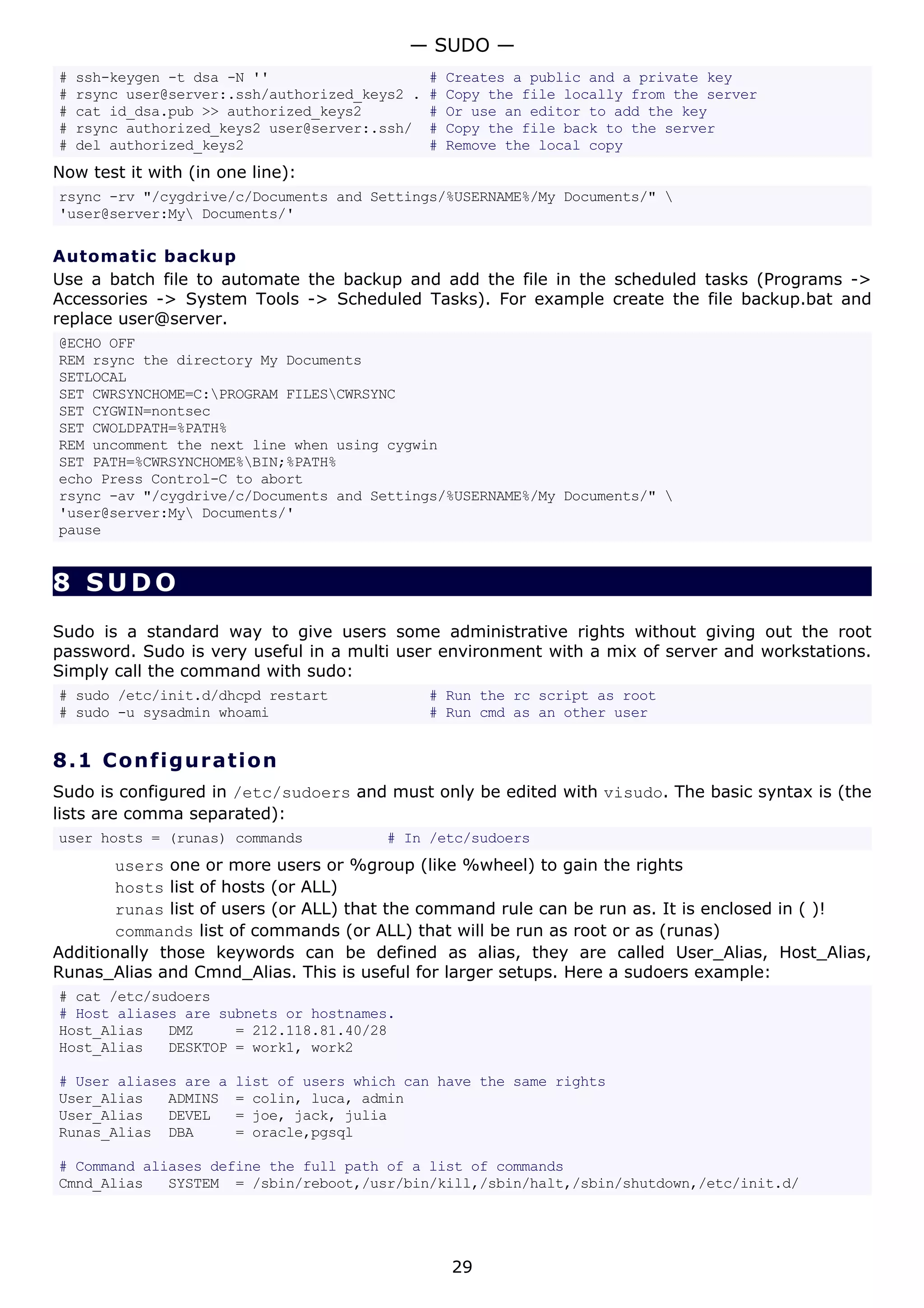 # ssh-keygen -t dsa -N '' # Creates a public and a private key
# rsync user@server:.ssh/authorized_keys2 . # Copy the file locally from the server
# cat id_dsa.pub >> authorized_keys2 # Or use an editor to add the key
# rsync authorized_keys2 user@server:.ssh/ # Copy the file back to the server
# del authorized_keys2 # Remove the local copy
Now test it with (in one line):
rsync -rv "/cygdrive/c/Documents and Settings/%USERNAME%/My Documents/" 
'user@server:My Documents/'
Automatic backup
Use a batch file to automate the backup and add the file in the scheduled tasks (Programs ->
Accessories -> System Tools -> Scheduled Tasks). For example create the file backup.bat and
replace user@server.
@ECHO OFF
REM rsync the directory My Documents
SETLOCAL
SET CWRSYNCHOME=C:PROGRAM FILESCWRSYNC
SET CYGWIN=nontsec
SET CWOLDPATH=%PATH%
REM uncomment the next line when using cygwin
SET PATH=%CWRSYNCHOME%BIN;%PATH%
echo Press Control-C to abort
rsync -av "/cygdrive/c/Documents and Settings/%USERNAME%/My Documents/" 
'user@server:My Documents/'
pause
8 SUDO
Sudo is a standard way to give users some administrative rights without giving out the root
password. Sudo is very useful in a multi user environment with a mix of server and workstations.
Simply call the command with sudo:
# sudo /etc/init.d/dhcpd restart # Run the rc script as root
# sudo -u sysadmin whoami # Run cmd as an other user
8.1 Configuration
Sudo is configured in /etc/sudoers and must only be edited with visudo. The basic syntax is (the
lists are comma separated):
user hosts = (runas) commands # In /etc/sudoers
users one or more users or %group (like %wheel) to gain the rights
hosts list of hosts (or ALL)
runas list of users (or ALL) that the command rule can be run as. It is enclosed in ( )!
commands list of commands (or ALL) that will be run as root or as (runas)
Additionally those keywords can be defined as alias, they are called User_Alias, Host_Alias,
Runas_Alias and Cmnd_Alias. This is useful for larger setups. Here a sudoers example:
# cat /etc/sudoers
# Host aliases are subnets or hostnames.
Host_Alias DMZ = 212.118.81.40/28
Host_Alias DESKTOP = work1, work2
# User aliases are a list of users which can have the same rights
User_Alias ADMINS = colin, luca, admin
User_Alias DEVEL = joe, jack, julia
Runas_Alias DBA = oracle,pgsql
# Command aliases define the full path of a list of commands
Cmnd_Alias SYSTEM = /sbin/reboot,/usr/bin/kill,/sbin/halt,/sbin/shutdown,/etc/init.d/
— SUDO —
29
 