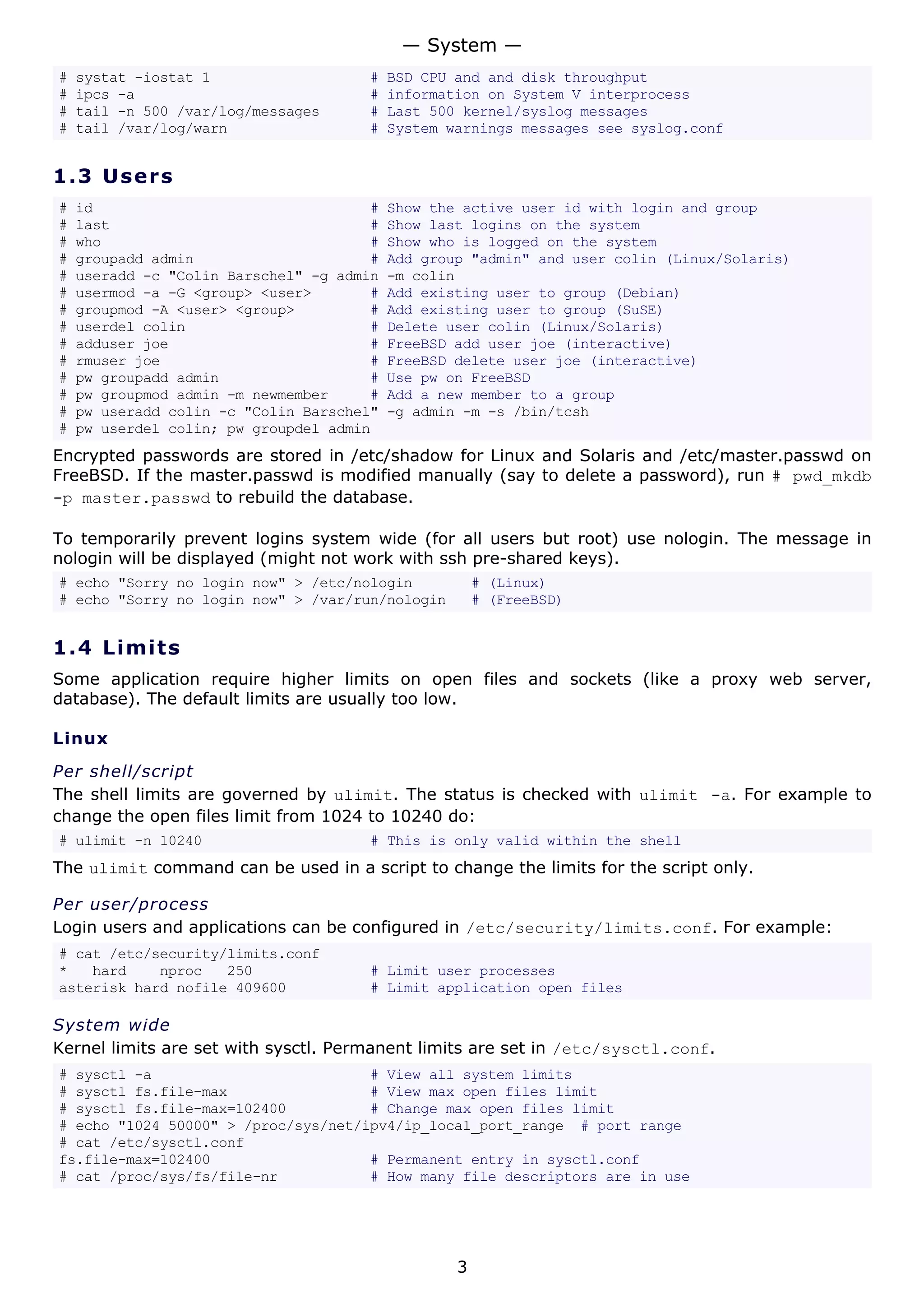 # systat -iostat 1 # BSD CPU and and disk throughput
# ipcs -a # information on System V interprocess
# tail -n 500 /var/log/messages # Last 500 kernel/syslog messages
# tail /var/log/warn # System warnings messages see syslog.conf
1.3 Users
# id # Show the active user id with login and group
# last # Show last logins on the system
# who # Show who is logged on the system
# groupadd admin # Add group "admin" and user colin (Linux/Solaris)
# useradd -c "Colin Barschel" -g admin -m colin
# usermod -a -G <group> <user> # Add existing user to group (Debian)
# groupmod -A <user> <group> # Add existing user to group (SuSE)
# userdel colin # Delete user colin (Linux/Solaris)
# adduser joe # FreeBSD add user joe (interactive)
# rmuser joe # FreeBSD delete user joe (interactive)
# pw groupadd admin # Use pw on FreeBSD
# pw groupmod admin -m newmember # Add a new member to a group
# pw useradd colin -c "Colin Barschel" -g admin -m -s /bin/tcsh
# pw userdel colin; pw groupdel admin
Encrypted passwords are stored in /etc/shadow for Linux and Solaris and /etc/master.passwd on
FreeBSD. If the master.passwd is modified manually (say to delete a password), run # pwd_mkdb
-p master.passwd to rebuild the database.
To temporarily prevent logins system wide (for all users but root) use nologin. The message in
nologin will be displayed (might not work with ssh pre-shared keys).
# echo "Sorry no login now" > /etc/nologin # (Linux)
# echo "Sorry no login now" > /var/run/nologin # (FreeBSD)
1.4 Limits
Some application require higher limits on open files and sockets (like a proxy web server,
database). The default limits are usually too low.
Linux
Per shell/script
The shell limits are governed by ulimit. The status is checked with ulimit -a. For example to
change the open files limit from 1024 to 10240 do:
# ulimit -n 10240 # This is only valid within the shell
The ulimit command can be used in a script to change the limits for the script only.
Per user/process
Login users and applications can be configured in /etc/security/limits.conf. For example:
# cat /etc/security/limits.conf
* hard nproc 250 # Limit user processes
asterisk hard nofile 409600 # Limit application open files
System wide
Kernel limits are set with sysctl. Permanent limits are set in /etc/sysctl.conf.
# sysctl -a # View all system limits
# sysctl fs.file-max # View max open files limit
# sysctl fs.file-max=102400 # Change max open files limit
# echo "1024 50000" > /proc/sys/net/ipv4/ip_local_port_range # port range
# cat /etc/sysctl.conf
fs.file-max=102400 # Permanent entry in sysctl.conf
# cat /proc/sys/fs/file-nr # How many file descriptors are in use
— System —
3
 