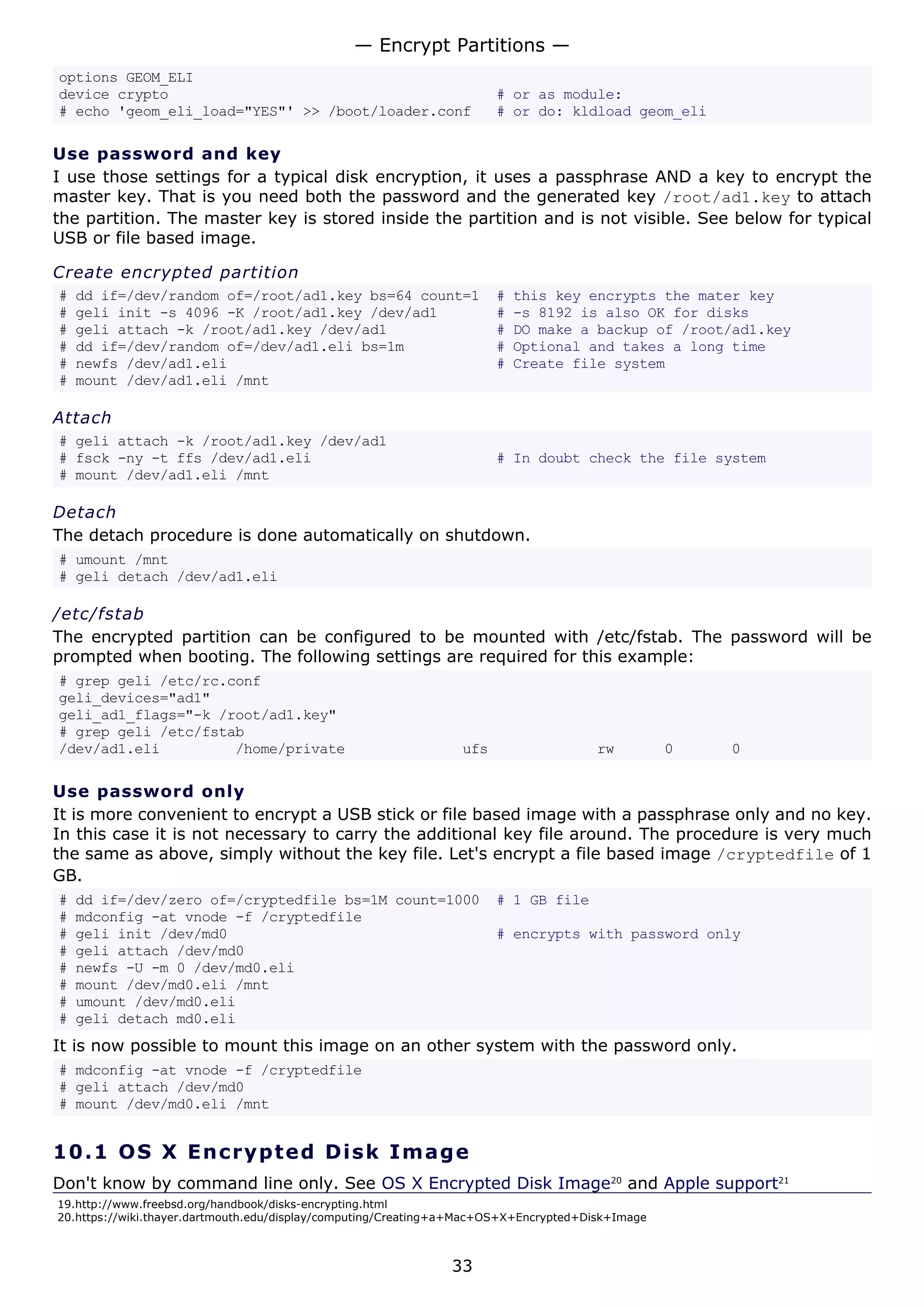 options GEOM_ELI
device crypto # or as module:
# echo 'geom_eli_load="YES"' >> /boot/loader.conf # or do: kldload geom_eli
Use password and key
I use those settings for a typical disk encryption, it uses a passphrase AND a key to encrypt the
master key. That is you need both the password and the generated key /root/ad1.key to attach
the partition. The master key is stored inside the partition and is not visible. See below for typical
USB or file based image.
Create encrypted partition
# dd if=/dev/random of=/root/ad1.key bs=64 count=1 # this key encrypts the mater key
# geli init -s 4096 -K /root/ad1.key /dev/ad1 # -s 8192 is also OK for disks
# geli attach -k /root/ad1.key /dev/ad1 # DO make a backup of /root/ad1.key
# dd if=/dev/random of=/dev/ad1.eli bs=1m # Optional and takes a long time
# newfs /dev/ad1.eli # Create file system
# mount /dev/ad1.eli /mnt
Attach
# geli attach -k /root/ad1.key /dev/ad1
# fsck -ny -t ffs /dev/ad1.eli # In doubt check the file system
# mount /dev/ad1.eli /mnt
Detach
The detach procedure is done automatically on shutdown.
# umount /mnt
# geli detach /dev/ad1.eli
/etc/fstab
The encrypted partition can be configured to be mounted with /etc/fstab. The password will be
prompted when booting. The following settings are required for this example:
# grep geli /etc/rc.conf
geli_devices="ad1"
geli_ad1_flags="-k /root/ad1.key"
# grep geli /etc/fstab
/dev/ad1.eli /home/private ufs rw 0 0
Use password only
It is more convenient to encrypt a USB stick or file based image with a passphrase only and no key.
In this case it is not necessary to carry the additional key file around. The procedure is very much
the same as above, simply without the key file. Let's encrypt a file based image /cryptedfile of 1
GB.
# dd if=/dev/zero of=/cryptedfile bs=1M count=1000 # 1 GB file
# mdconfig -at vnode -f /cryptedfile
# geli init /dev/md0 # encrypts with password only
# geli attach /dev/md0
# newfs -U -m 0 /dev/md0.eli
# mount /dev/md0.eli /mnt
# umount /dev/md0.eli
# geli detach md0.eli
It is now possible to mount this image on an other system with the password only.
# mdconfig -at vnode -f /cryptedfile
# geli attach /dev/md0
# mount /dev/md0.eli /mnt
10.1 OS X Encrypted Disk Image
Don't know by command line only. See OS X Encrypted Disk Image20
and Apple support21
19.http://www.freebsd.org/handbook/disks-encrypting.html
20.https://wiki.thayer.dartmouth.edu/display/computing/Creating+a+Mac+OS+X+Encrypted+Disk+Image
— Encrypt Partitions —
33
 