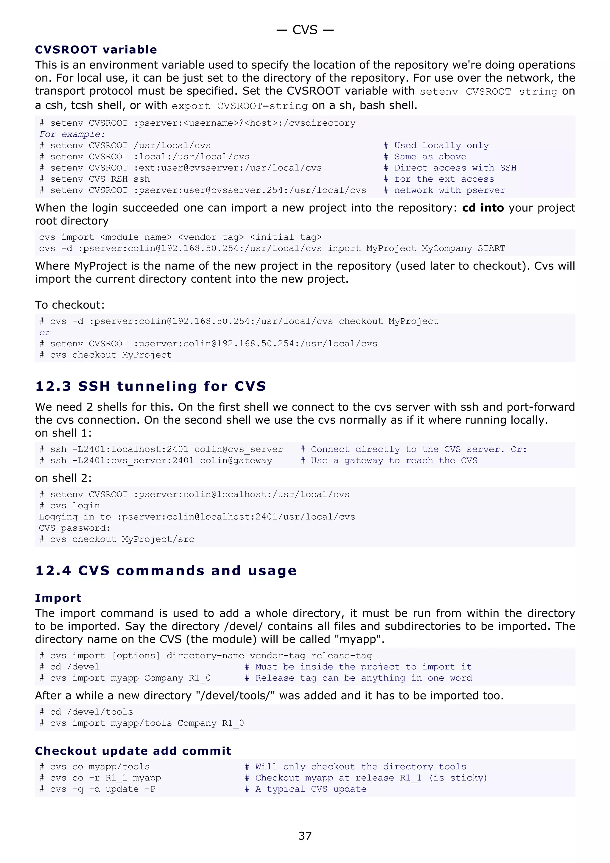 CVSROOT variable
This is an environment variable used to specify the location of the repository we're doing operations
on. For local use, it can be just set to the directory of the repository. For use over the network, the
transport protocol must be specified. Set the CVSROOT variable with setenv CVSROOT string on
a csh, tcsh shell, or with export CVSROOT=string on a sh, bash shell.
# setenv CVSROOT :pserver:<username>@<host>:/cvsdirectory
For example:
# setenv CVSROOT /usr/local/cvs # Used locally only
# setenv CVSROOT :local:/usr/local/cvs # Same as above
# setenv CVSROOT :ext:user@cvsserver:/usr/local/cvs # Direct access with SSH
# setenv CVS_RSH ssh # for the ext access
# setenv CVSROOT :pserver:user@cvsserver.254:/usr/local/cvs # network with pserver
When the login succeeded one can import a new project into the repository: cd into your project
root directory
cvs import <module name> <vendor tag> <initial tag>
cvs -d :pserver:colin@192.168.50.254:/usr/local/cvs import MyProject MyCompany START
Where MyProject is the name of the new project in the repository (used later to checkout). Cvs will
import the current directory content into the new project.
To checkout:
# cvs -d :pserver:colin@192.168.50.254:/usr/local/cvs checkout MyProject
or
# setenv CVSROOT :pserver:colin@192.168.50.254:/usr/local/cvs
# cvs checkout MyProject
12.3 SSH tunneling for CVS
We need 2 shells for this. On the first shell we connect to the cvs server with ssh and port-forward
the cvs connection. On the second shell we use the cvs normally as if it where running locally.
on shell 1:
# ssh -L2401:localhost:2401 colin@cvs_server # Connect directly to the CVS server. Or:
# ssh -L2401:cvs_server:2401 colin@gateway # Use a gateway to reach the CVS
on shell 2:
# setenv CVSROOT :pserver:colin@localhost:/usr/local/cvs
# cvs login
Logging in to :pserver:colin@localhost:2401/usr/local/cvs
CVS password:
# cvs checkout MyProject/src
12.4 CVS commands and usage
Import
The import command is used to add a whole directory, it must be run from within the directory
to be imported. Say the directory /devel/ contains all files and subdirectories to be imported. The
directory name on the CVS (the module) will be called "myapp".
# cvs import [options] directory-name vendor-tag release-tag
# cd /devel # Must be inside the project to import it
# cvs import myapp Company R1_0 # Release tag can be anything in one word
After a while a new directory "/devel/tools/" was added and it has to be imported too.
# cd /devel/tools
# cvs import myapp/tools Company R1_0
Checkout update add commit
# cvs co myapp/tools # Will only checkout the directory tools
# cvs co -r R1_1 myapp # Checkout myapp at release R1_1 (is sticky)
# cvs -q -d update -P # A typical CVS update
— CVS —
37
 