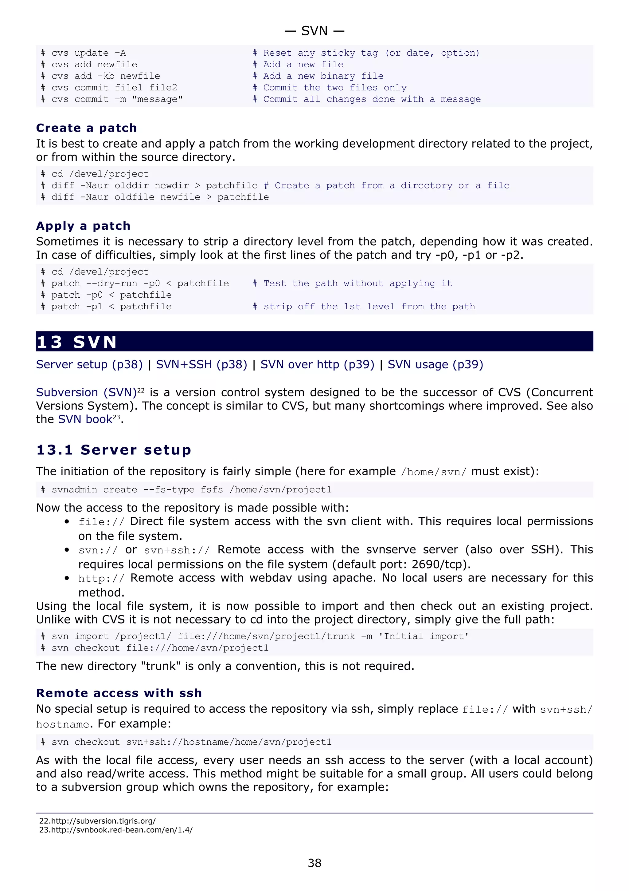 # cvs update -A # Reset any sticky tag (or date, option)
# cvs add newfile # Add a new file
# cvs add -kb newfile # Add a new binary file
# cvs commit file1 file2 # Commit the two files only
# cvs commit -m "message" # Commit all changes done with a message
Create a patch
It is best to create and apply a patch from the working development directory related to the project,
or from within the source directory.
# cd /devel/project
# diff -Naur olddir newdir > patchfile # Create a patch from a directory or a file
# diff -Naur oldfile newfile > patchfile
Apply a patch
Sometimes it is necessary to strip a directory level from the patch, depending how it was created.
In case of difficulties, simply look at the first lines of the patch and try -p0, -p1 or -p2.
# cd /devel/project
# patch --dry-run -p0 < patchfile # Test the path without applying it
# patch -p0 < patchfile
# patch -p1 < patchfile # strip off the 1st level from the path
13 SVN
Server setup (p38) | SVN+SSH (p38) | SVN over http (p39) | SVN usage (p39)
Subversion (SVN)22
is a version control system designed to be the successor of CVS (Concurrent
Versions System). The concept is similar to CVS, but many shortcomings where improved. See also
the SVN book23
.
13.1 Server setup
The initiation of the repository is fairly simple (here for example /home/svn/ must exist):
# svnadmin create --fs-type fsfs /home/svn/project1
Now the access to the repository is made possible with:
• file:// Direct file system access with the svn client with. This requires local permissions
on the file system.
• svn:// or svn+ssh:// Remote access with the svnserve server (also over SSH). This
requires local permissions on the file system (default port: 2690/tcp).
• http:// Remote access with webdav using apache. No local users are necessary for this
method.
Using the local file system, it is now possible to import and then check out an existing project.
Unlike with CVS it is not necessary to cd into the project directory, simply give the full path:
# svn import /project1/ file:///home/svn/project1/trunk -m 'Initial import'
# svn checkout file:///home/svn/project1
The new directory "trunk" is only a convention, this is not required.
Remote access with ssh
No special setup is required to access the repository via ssh, simply replace file:// with svn+ssh/
hostname. For example:
# svn checkout svn+ssh://hostname/home/svn/project1
As with the local file access, every user needs an ssh access to the server (with a local account)
and also read/write access. This method might be suitable for a small group. All users could belong
to a subversion group which owns the repository, for example:
22.http://subversion.tigris.org/
23.http://svnbook.red-bean.com/en/1.4/
— SVN —
38
 