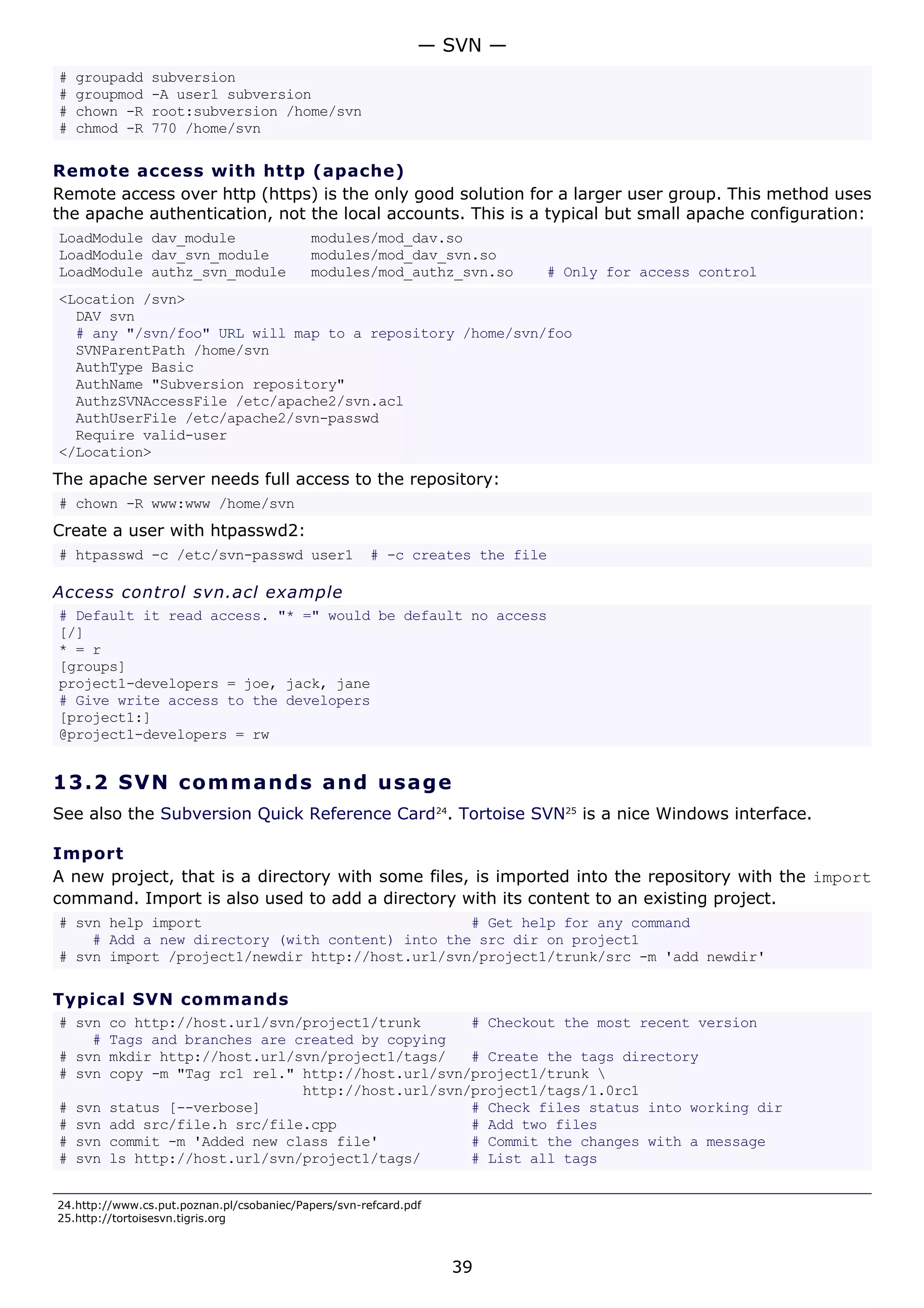 # groupadd subversion
# groupmod -A user1 subversion
# chown -R root:subversion /home/svn
# chmod -R 770 /home/svn
Remote access with http (apache)
Remote access over http (https) is the only good solution for a larger user group. This method uses
the apache authentication, not the local accounts. This is a typical but small apache configuration:
LoadModule dav_module modules/mod_dav.so
LoadModule dav_svn_module modules/mod_dav_svn.so
LoadModule authz_svn_module modules/mod_authz_svn.so # Only for access control
<Location /svn>
DAV svn
# any "/svn/foo" URL will map to a repository /home/svn/foo
SVNParentPath /home/svn
AuthType Basic
AuthName "Subversion repository"
AuthzSVNAccessFile /etc/apache2/svn.acl
AuthUserFile /etc/apache2/svn-passwd
Require valid-user
</Location>
The apache server needs full access to the repository:
# chown -R www:www /home/svn
Create a user with htpasswd2:
# htpasswd -c /etc/svn-passwd user1 # -c creates the file
Access control svn.acl example
# Default it read access. "* =" would be default no access
[/]
* = r
[groups]
project1-developers = joe, jack, jane
# Give write access to the developers
[project1:]
@project1-developers = rw
13.2 SVN commands and usage
See also the Subversion Quick Reference Card24
. Tortoise SVN25
is a nice Windows interface.
Import
A new project, that is a directory with some files, is imported into the repository with the import
command. Import is also used to add a directory with its content to an existing project.
# svn help import # Get help for any command
# Add a new directory (with content) into the src dir on project1
# svn import /project1/newdir http://host.url/svn/project1/trunk/src -m 'add newdir'
Typical SVN commands
# svn co http://host.url/svn/project1/trunk # Checkout the most recent version
# Tags and branches are created by copying
# svn mkdir http://host.url/svn/project1/tags/ # Create the tags directory
# svn copy -m "Tag rc1 rel." http://host.url/svn/project1/trunk 
http://host.url/svn/project1/tags/1.0rc1
# svn status [--verbose] # Check files status into working dir
# svn add src/file.h src/file.cpp # Add two files
# svn commit -m 'Added new class file' # Commit the changes with a message
# svn ls http://host.url/svn/project1/tags/ # List all tags
24.http://www.cs.put.poznan.pl/csobaniec/Papers/svn-refcard.pdf
25.http://tortoisesvn.tigris.org
— SVN —
39
 