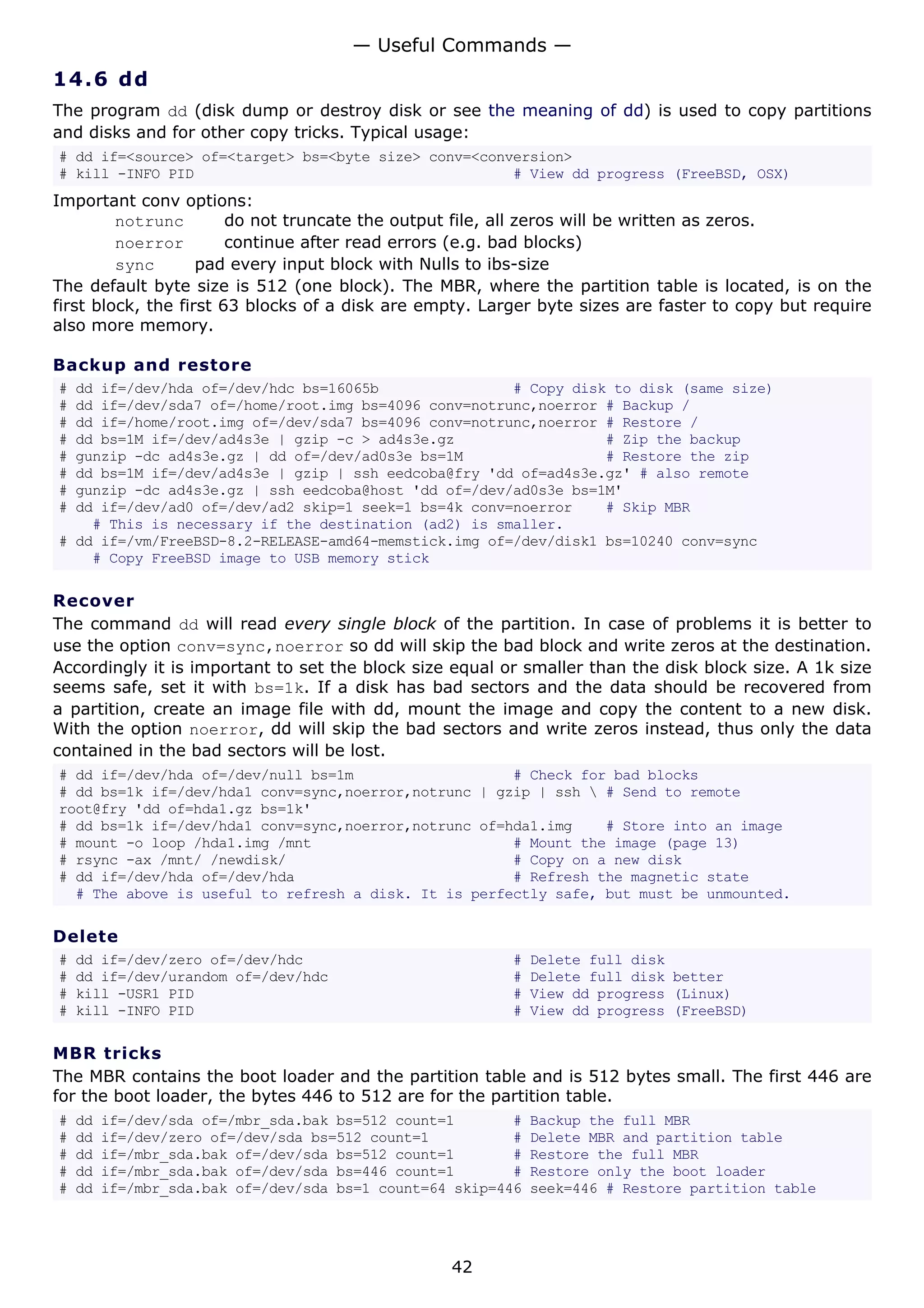 14.6 dd
The program dd (disk dump or destroy disk or see the meaning of dd) is used to copy partitions
and disks and for other copy tricks. Typical usage:
# dd if=<source> of=<target> bs=<byte size> conv=<conversion>
# kill -INFO PID # View dd progress (FreeBSD, OSX)
Important conv options:
notrunc do not truncate the output file, all zeros will be written as zeros.
noerror continue after read errors (e.g. bad blocks)
sync pad every input block with Nulls to ibs-size
The default byte size is 512 (one block). The MBR, where the partition table is located, is on the
first block, the first 63 blocks of a disk are empty. Larger byte sizes are faster to copy but require
also more memory.
Backup and restore
# dd if=/dev/hda of=/dev/hdc bs=16065b # Copy disk to disk (same size)
# dd if=/dev/sda7 of=/home/root.img bs=4096 conv=notrunc,noerror # Backup /
# dd if=/home/root.img of=/dev/sda7 bs=4096 conv=notrunc,noerror # Restore /
# dd bs=1M if=/dev/ad4s3e | gzip -c > ad4s3e.gz # Zip the backup
# gunzip -dc ad4s3e.gz | dd of=/dev/ad0s3e bs=1M # Restore the zip
# dd bs=1M if=/dev/ad4s3e | gzip | ssh eedcoba@fry 'dd of=ad4s3e.gz' # also remote
# gunzip -dc ad4s3e.gz | ssh eedcoba@host 'dd of=/dev/ad0s3e bs=1M'
# dd if=/dev/ad0 of=/dev/ad2 skip=1 seek=1 bs=4k conv=noerror # Skip MBR
# This is necessary if the destination (ad2) is smaller.
# dd if=/vm/FreeBSD-8.2-RELEASE-amd64-memstick.img of=/dev/disk1 bs=10240 conv=sync
# Copy FreeBSD image to USB memory stick
Recover
The command dd will read every single block of the partition. In case of problems it is better to
use the option conv=sync,noerror so dd will skip the bad block and write zeros at the destination.
Accordingly it is important to set the block size equal or smaller than the disk block size. A 1k size
seems safe, set it with bs=1k. If a disk has bad sectors and the data should be recovered from
a partition, create an image file with dd, mount the image and copy the content to a new disk.
With the option noerror, dd will skip the bad sectors and write zeros instead, thus only the data
contained in the bad sectors will be lost.
# dd if=/dev/hda of=/dev/null bs=1m # Check for bad blocks
# dd bs=1k if=/dev/hda1 conv=sync,noerror,notrunc | gzip | ssh  # Send to remote
root@fry 'dd of=hda1.gz bs=1k'
# dd bs=1k if=/dev/hda1 conv=sync,noerror,notrunc of=hda1.img # Store into an image
# mount -o loop /hda1.img /mnt # Mount the image (page 13)
# rsync -ax /mnt/ /newdisk/ # Copy on a new disk
# dd if=/dev/hda of=/dev/hda # Refresh the magnetic state
# The above is useful to refresh a disk. It is perfectly safe, but must be unmounted.
Delete
# dd if=/dev/zero of=/dev/hdc # Delete full disk
# dd if=/dev/urandom of=/dev/hdc # Delete full disk better
# kill -USR1 PID # View dd progress (Linux)
# kill -INFO PID # View dd progress (FreeBSD)
MBR tricks
The MBR contains the boot loader and the partition table and is 512 bytes small. The first 446 are
for the boot loader, the bytes 446 to 512 are for the partition table.
# dd if=/dev/sda of=/mbr_sda.bak bs=512 count=1 # Backup the full MBR
# dd if=/dev/zero of=/dev/sda bs=512 count=1 # Delete MBR and partition table
# dd if=/mbr_sda.bak of=/dev/sda bs=512 count=1 # Restore the full MBR
# dd if=/mbr_sda.bak of=/dev/sda bs=446 count=1 # Restore only the boot loader
# dd if=/mbr_sda.bak of=/dev/sda bs=1 count=64 skip=446 seek=446 # Restore partition table
— Useful Commands —
42
 