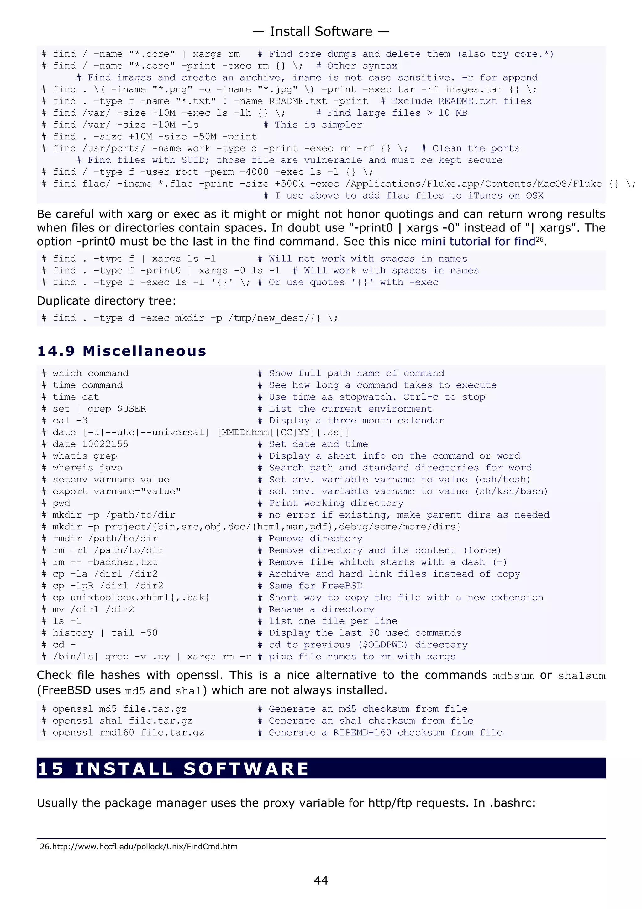 # find / -name "*.core" | xargs rm # Find core dumps and delete them (also try core.*)
# find / -name "*.core" -print -exec rm {} ; # Other syntax
# Find images and create an archive, iname is not case sensitive. -r for append
# find . ( -iname "*.png" -o -iname "*.jpg" ) -print -exec tar -rf images.tar {} ;
# find . -type f -name "*.txt" ! -name README.txt -print # Exclude README.txt files
# find /var/ -size +10M -exec ls -lh {} ; # Find large files > 10 MB
# find /var/ -size +10M -ls # This is simpler
# find . -size +10M -size -50M -print
# find /usr/ports/ -name work -type d -print -exec rm -rf {} ; # Clean the ports
# Find files with SUID; those file are vulnerable and must be kept secure
# find / -type f -user root -perm -4000 -exec ls -l {} ;
# find flac/ -iname *.flac -print -size +500k -exec /Applications/Fluke.app/Contents/MacOS/Fluke {} ;
# I use above to add flac files to iTunes on OSX
Be careful with xarg or exec as it might or might not honor quotings and can return wrong results
when files or directories contain spaces. In doubt use "-print0 | xargs -0" instead of "| xargs". The
option -print0 must be the last in the find command. See this nice mini tutorial for find26
.
# find . -type f | xargs ls -l # Will not work with spaces in names
# find . -type f -print0 | xargs -0 ls -l # Will work with spaces in names
# find . -type f -exec ls -l '{}' ; # Or use quotes '{}' with -exec
Duplicate directory tree:
# find . -type d -exec mkdir -p /tmp/new_dest/{} ;
14.9 Miscellaneous
# which command # Show full path name of command
# time command # See how long a command takes to execute
# time cat # Use time as stopwatch. Ctrl-c to stop
# set | grep $USER # List the current environment
# cal -3 # Display a three month calendar
# date [-u|--utc|--universal] [MMDDhhmm[[CC]YY][.ss]]
# date 10022155 # Set date and time
# whatis grep # Display a short info on the command or word
# whereis java # Search path and standard directories for word
# setenv varname value # Set env. variable varname to value (csh/tcsh)
# export varname="value" # set env. variable varname to value (sh/ksh/bash)
# pwd # Print working directory
# mkdir -p /path/to/dir # no error if existing, make parent dirs as needed
# mkdir -p project/{bin,src,obj,doc/{html,man,pdf},debug/some/more/dirs}
# rmdir /path/to/dir # Remove directory
# rm -rf /path/to/dir # Remove directory and its content (force)
# rm -- -badchar.txt # Remove file whitch starts with a dash (-)
# cp -la /dir1 /dir2 # Archive and hard link files instead of copy
# cp -lpR /dir1 /dir2 # Same for FreeBSD
# cp unixtoolbox.xhtml{,.bak} # Short way to copy the file with a new extension
# mv /dir1 /dir2 # Rename a directory
# ls -1 # list one file per line
# history | tail -50 # Display the last 50 used commands
# cd - # cd to previous ($OLDPWD) directory
# /bin/ls| grep -v .py | xargs rm -r # pipe file names to rm with xargs
Check file hashes with openssl. This is a nice alternative to the commands md5sum or sha1sum
(FreeBSD uses md5 and sha1) which are not always installed.
# openssl md5 file.tar.gz # Generate an md5 checksum from file
# openssl sha1 file.tar.gz # Generate an sha1 checksum from file
# openssl rmd160 file.tar.gz # Generate a RIPEMD-160 checksum from file
15 INSTALL SOFTWA RE
Usually the package manager uses the proxy variable for http/ftp requests. In .bashrc:
26.http://www.hccfl.edu/pollock/Unix/FindCmd.htm
— Install Software —
44
 