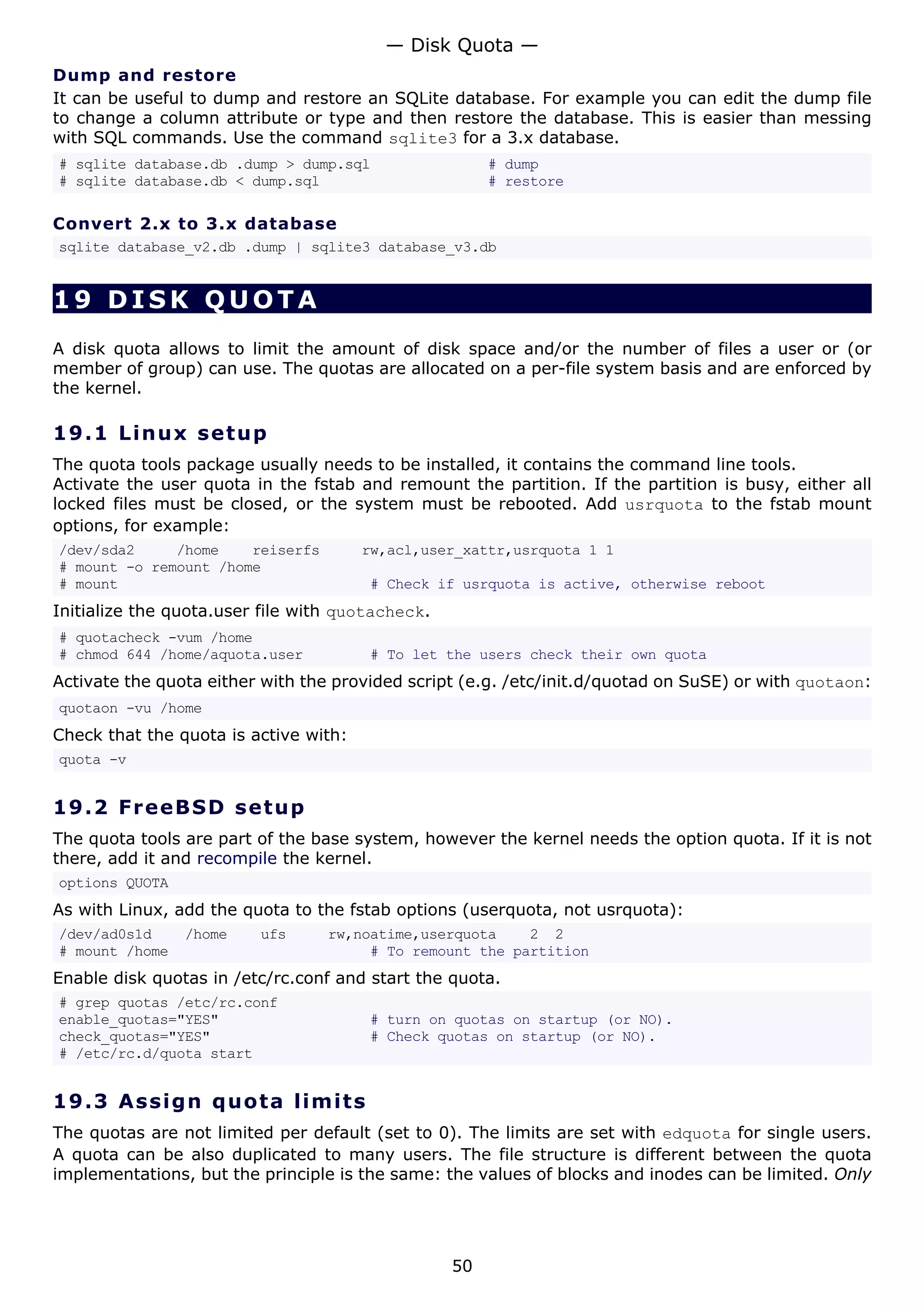 Dump and restore
It can be useful to dump and restore an SQLite database. For example you can edit the dump file
to change a column attribute or type and then restore the database. This is easier than messing
with SQL commands. Use the command sqlite3 for a 3.x database.
# sqlite database.db .dump > dump.sql # dump
# sqlite database.db < dump.sql # restore
Convert 2.x to 3.x database
sqlite database_v2.db .dump | sqlite3 database_v3.db
19 DISK QUOTA
A disk quota allows to limit the amount of disk space and/or the number of files a user or (or
member of group) can use. The quotas are allocated on a per-file system basis and are enforced by
the kernel.
19.1 Linux setup
The quota tools package usually needs to be installed, it contains the command line tools.
Activate the user quota in the fstab and remount the partition. If the partition is busy, either all
locked files must be closed, or the system must be rebooted. Add usrquota to the fstab mount
options, for example:
/dev/sda2 /home reiserfs rw,acl,user_xattr,usrquota 1 1
# mount -o remount /home
# mount # Check if usrquota is active, otherwise reboot
Initialize the quota.user file with quotacheck.
# quotacheck -vum /home
# chmod 644 /home/aquota.user # To let the users check their own quota
Activate the quota either with the provided script (e.g. /etc/init.d/quotad on SuSE) or with quotaon:
quotaon -vu /home
Check that the quota is active with:
quota -v
19.2 FreeBSD setup
The quota tools are part of the base system, however the kernel needs the option quota. If it is not
there, add it and recompile the kernel.
options QUOTA
As with Linux, add the quota to the fstab options (userquota, not usrquota):
/dev/ad0s1d /home ufs rw,noatime,userquota 2 2
# mount /home # To remount the partition
Enable disk quotas in /etc/rc.conf and start the quota.
# grep quotas /etc/rc.conf
enable_quotas="YES" # turn on quotas on startup (or NO).
check_quotas="YES" # Check quotas on startup (or NO).
# /etc/rc.d/quota start
19.3 Assign quota limits
The quotas are not limited per default (set to 0). The limits are set with edquota for single users.
A quota can be also duplicated to many users. The file structure is different between the quota
implementations, but the principle is the same: the values of blocks and inodes can be limited. Only
— Disk Quota —
50
 