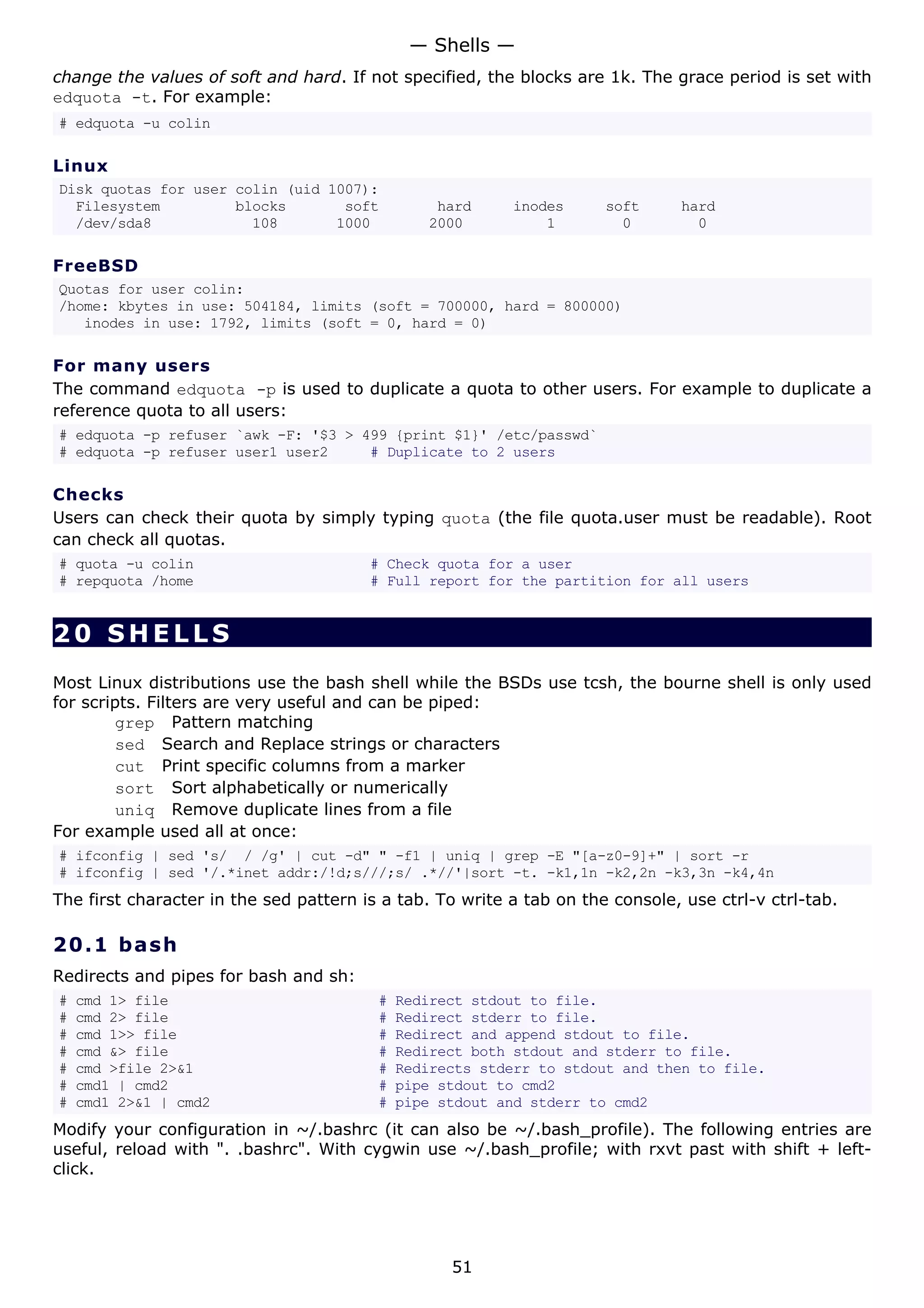change the values of soft and hard. If not specified, the blocks are 1k. The grace period is set with
edquota -t. For example:
# edquota -u colin
Linux
Disk quotas for user colin (uid 1007):
Filesystem blocks soft hard inodes soft hard
/dev/sda8 108 1000 2000 1 0 0
FreeBSD
Quotas for user colin:
/home: kbytes in use: 504184, limits (soft = 700000, hard = 800000)
inodes in use: 1792, limits (soft = 0, hard = 0)
For many users
The command edquota -p is used to duplicate a quota to other users. For example to duplicate a
reference quota to all users:
# edquota -p refuser `awk -F: '$3 > 499 {print $1}' /etc/passwd`
# edquota -p refuser user1 user2 # Duplicate to 2 users
Checks
Users can check their quota by simply typing quota (the file quota.user must be readable). Root
can check all quotas.
# quota -u colin # Check quota for a user
# repquota /home # Full report for the partition for all users
20 SHELLS
Most Linux distributions use the bash shell while the BSDs use tcsh, the bourne shell is only used
for scripts. Filters are very useful and can be piped:
grep Pattern matching
sed Search and Replace strings or characters
cut Print specific columns from a marker
sort Sort alphabetically or numerically
uniq Remove duplicate lines from a file
For example used all at once:
# ifconfig | sed 's/ / /g' | cut -d" " -f1 | uniq | grep -E "[a-z0-9]+" | sort -r
# ifconfig | sed '/.*inet addr:/!d;s///;s/ .*//'|sort -t. -k1,1n -k2,2n -k3,3n -k4,4n
The first character in the sed pattern is a tab. To write a tab on the console, use ctrl-v ctrl-tab.
20.1 bash
Redirects and pipes for bash and sh:
# cmd 1> file # Redirect stdout to file.
# cmd 2> file # Redirect stderr to file.
# cmd 1>> file # Redirect and append stdout to file.
# cmd &> file # Redirect both stdout and stderr to file.
# cmd >file 2>&1 # Redirects stderr to stdout and then to file.
# cmd1 | cmd2 # pipe stdout to cmd2
# cmd1 2>&1 | cmd2 # pipe stdout and stderr to cmd2
Modify your configuration in ~/.bashrc (it can also be ~/.bash_profile). The following entries are
useful, reload with ". .bashrc". With cygwin use ~/.bash_profile; with rxvt past with shift + left-
click.
— Shells —
51
 