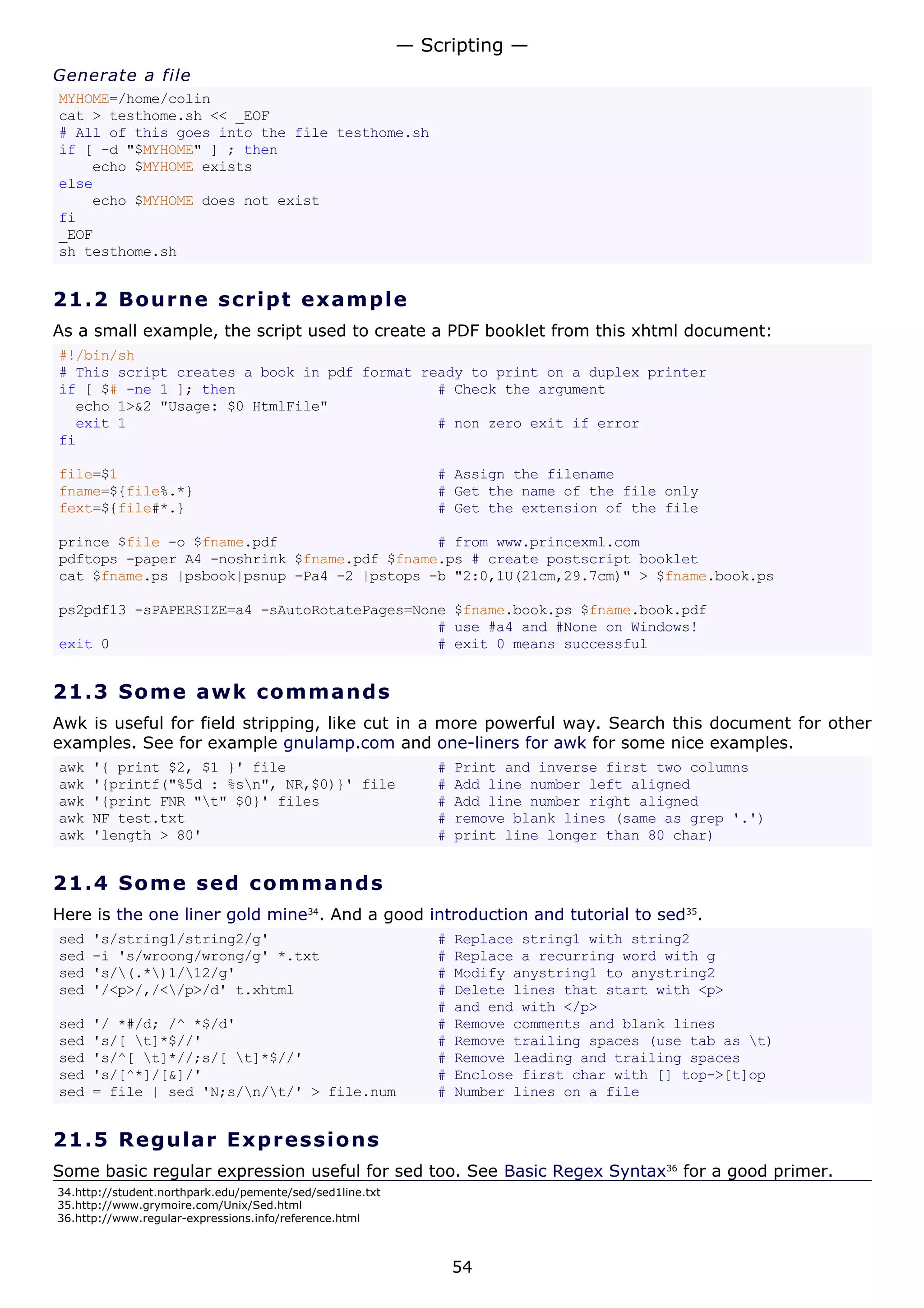 Generate a file
MYHOME=/home/colin
cat > testhome.sh << _EOF
# All of this goes into the file testhome.sh
if [ -d "$MYHOME" ] ; then
echo $MYHOME exists
else
echo $MYHOME does not exist
fi
_EOF
sh testhome.sh
21.2 Bourne script example
As a small example, the script used to create a PDF booklet from this xhtml document:
#!/bin/sh
# This script creates a book in pdf format ready to print on a duplex printer
if [ $# -ne 1 ]; then # Check the argument
echo 1>&2 "Usage: $0 HtmlFile"
exit 1 # non zero exit if error
fi
file=$1 # Assign the filename
fname=${file%.*} # Get the name of the file only
fext=${file#*.} # Get the extension of the file
prince $file -o $fname.pdf # from www.princexml.com
pdftops -paper A4 -noshrink $fname.pdf $fname.ps # create postscript booklet
cat $fname.ps |psbook|psnup -Pa4 -2 |pstops -b "2:0,1U(21cm,29.7cm)" > $fname.book.ps
ps2pdf13 -sPAPERSIZE=a4 -sAutoRotatePages=None $fname.book.ps $fname.book.pdf
# use #a4 and #None on Windows!
exit 0 # exit 0 means successful
21.3 Some awk commands
Awk is useful for field stripping, like cut in a more powerful way. Search this document for other
examples. See for example gnulamp.com and one-liners for awk for some nice examples.
awk '{ print $2, $1 }' file # Print and inverse first two columns
awk '{printf("%5d : %sn", NR,$0)}' file # Add line number left aligned
awk '{print FNR "t" $0}' files # Add line number right aligned
awk NF test.txt # remove blank lines (same as grep '.')
awk 'length > 80' # print line longer than 80 char)
21.4 Some sed commands
Here is the one liner gold mine34
. And a good introduction and tutorial to sed35
.
sed 's/string1/string2/g' # Replace string1 with string2
sed -i 's/wroong/wrong/g' *.txt # Replace a recurring word with g
sed 's/(.*)1/12/g' # Modify anystring1 to anystring2
sed '/<p>/,/</p>/d' t.xhtml # Delete lines that start with <p>
# and end with </p>
sed '/ *#/d; /^ *$/d' # Remove comments and blank lines
sed 's/[ t]*$//' # Remove trailing spaces (use tab as t)
sed 's/^[ t]*//;s/[ t]*$//' # Remove leading and trailing spaces
sed 's/[^*]/[&]/' # Enclose first char with [] top->[t]op
sed = file | sed 'N;s/n/t/' > file.num # Number lines on a file
21.5 Regular Expressions
Some basic regular expression useful for sed too. See Basic Regex Syntax36
for a good primer.
34.http://student.northpark.edu/pemente/sed/sed1line.txt
35.http://www.grymoire.com/Unix/Sed.html
36.http://www.regular-expressions.info/reference.html
— Scripting —
54
 