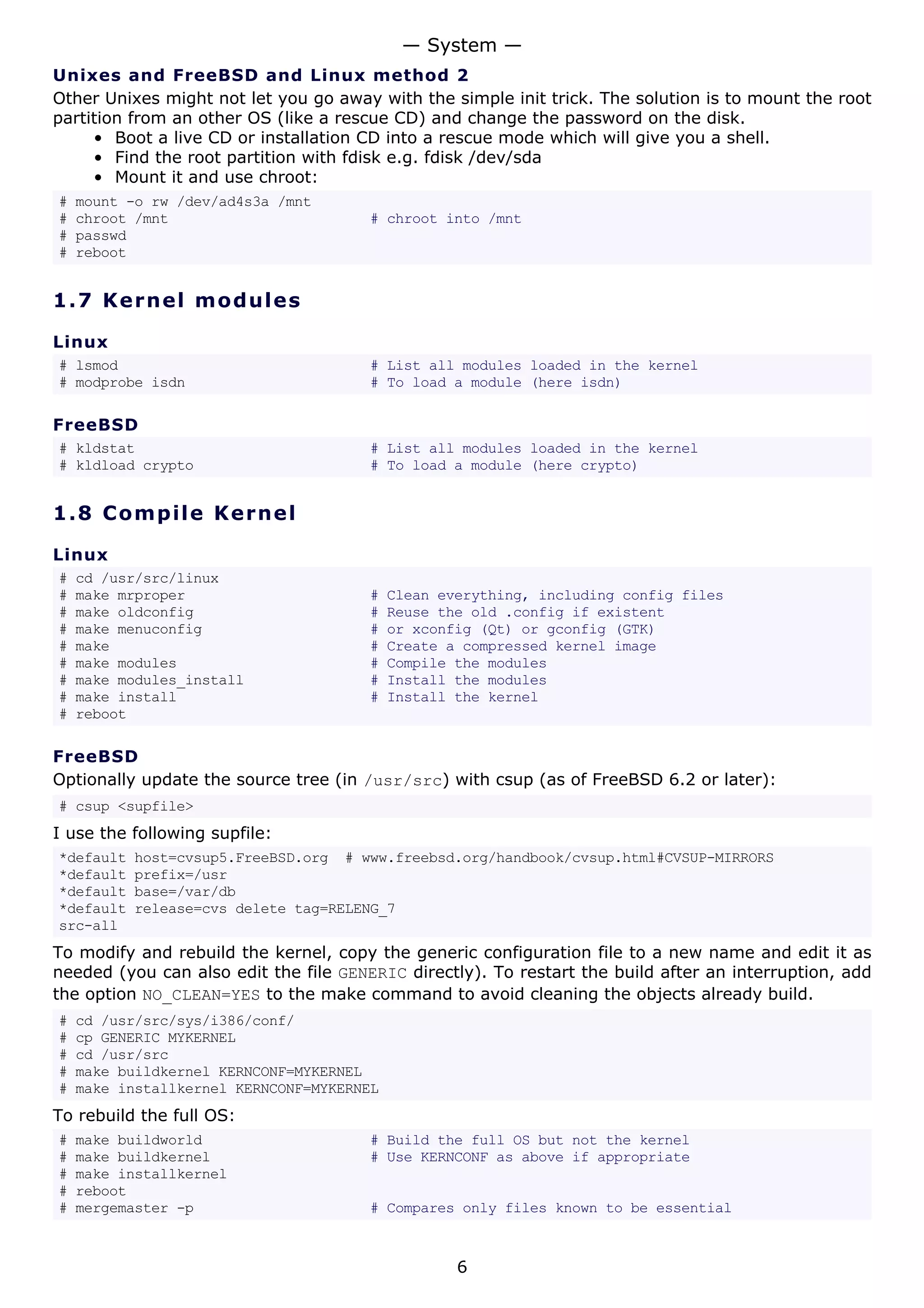 Unixes and FreeBSD and Linux method 2
Other Unixes might not let you go away with the simple init trick. The solution is to mount the root
partition from an other OS (like a rescue CD) and change the password on the disk.
• Boot a live CD or installation CD into a rescue mode which will give you a shell.
• Find the root partition with fdisk e.g. fdisk /dev/sda
• Mount it and use chroot:
# mount -o rw /dev/ad4s3a /mnt
# chroot /mnt # chroot into /mnt
# passwd
# reboot
1.7 Kernel modules
Linux
# lsmod # List all modules loaded in the kernel
# modprobe isdn # To load a module (here isdn)
FreeBSD
# kldstat # List all modules loaded in the kernel
# kldload crypto # To load a module (here crypto)
1.8 Compile Kernel
Linux
# cd /usr/src/linux
# make mrproper # Clean everything, including config files
# make oldconfig # Reuse the old .config if existent
# make menuconfig # or xconfig (Qt) or gconfig (GTK)
# make # Create a compressed kernel image
# make modules # Compile the modules
# make modules_install # Install the modules
# make install # Install the kernel
# reboot
FreeBSD
Optionally update the source tree (in /usr/src) with csup (as of FreeBSD 6.2 or later):
# csup <supfile>
I use the following supfile:
*default host=cvsup5.FreeBSD.org # www.freebsd.org/handbook/cvsup.html#CVSUP-MIRRORS
*default prefix=/usr
*default base=/var/db
*default release=cvs delete tag=RELENG_7
src-all
To modify and rebuild the kernel, copy the generic configuration file to a new name and edit it as
needed (you can also edit the file GENERIC directly). To restart the build after an interruption, add
the option NO_CLEAN=YES to the make command to avoid cleaning the objects already build.
# cd /usr/src/sys/i386/conf/
# cp GENERIC MYKERNEL
# cd /usr/src
# make buildkernel KERNCONF=MYKERNEL
# make installkernel KERNCONF=MYKERNEL
To rebuild the full OS:
# make buildworld # Build the full OS but not the kernel
# make buildkernel # Use KERNCONF as above if appropriate
# make installkernel
# reboot
# mergemaster -p # Compares only files known to be essential
— System —
6
 