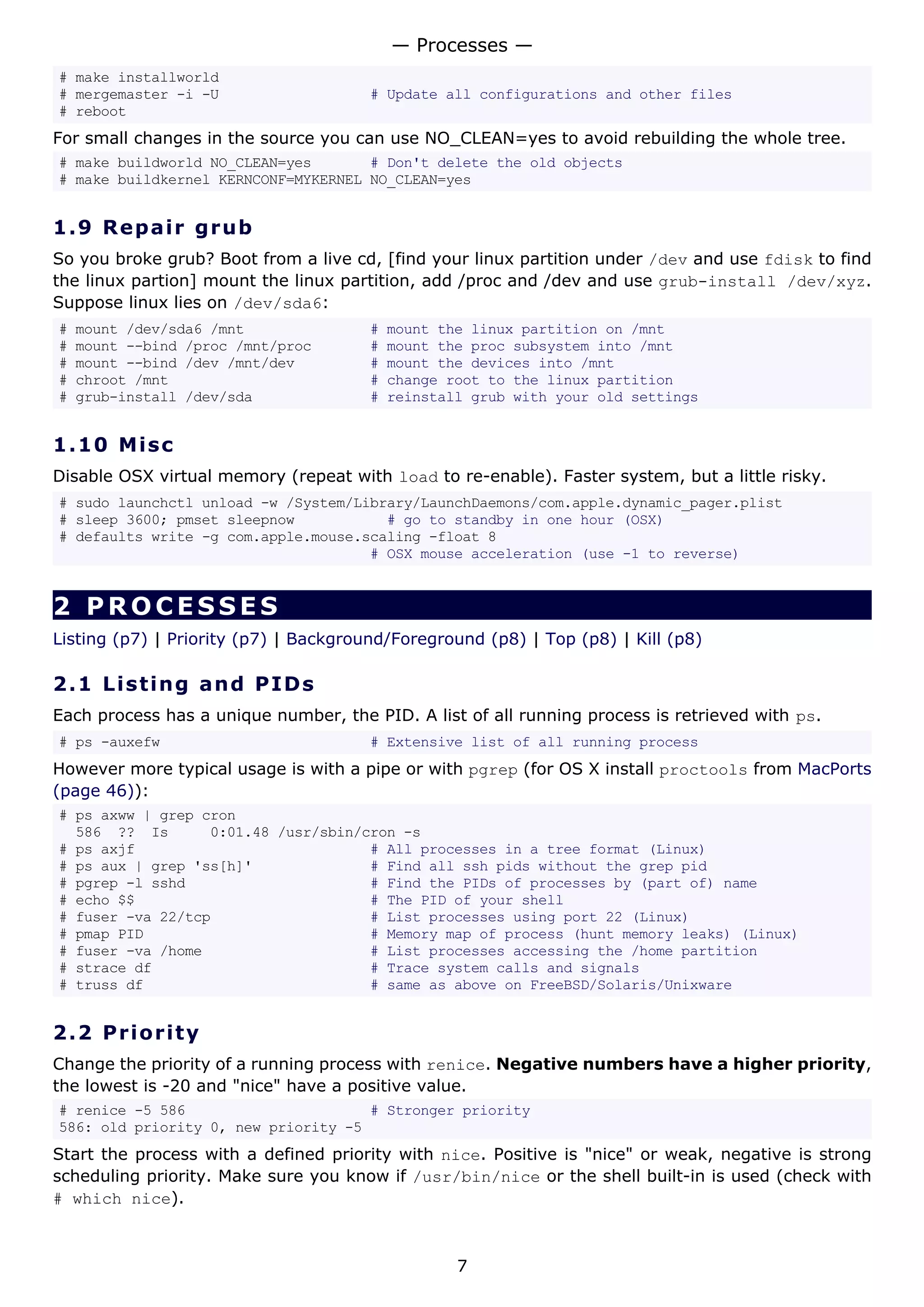 # make installworld
# mergemaster -i -U # Update all configurations and other files
# reboot
For small changes in the source you can use NO_CLEAN=yes to avoid rebuilding the whole tree.
# make buildworld NO_CLEAN=yes # Don't delete the old objects
# make buildkernel KERNCONF=MYKERNEL NO_CLEAN=yes
1.9 Repair grub
So you broke grub? Boot from a live cd, [find your linux partition under /dev and use fdisk to find
the linux partion] mount the linux partition, add /proc and /dev and use grub-install /dev/xyz.
Suppose linux lies on /dev/sda6:
# mount /dev/sda6 /mnt # mount the linux partition on /mnt
# mount --bind /proc /mnt/proc # mount the proc subsystem into /mnt
# mount --bind /dev /mnt/dev # mount the devices into /mnt
# chroot /mnt # change root to the linux partition
# grub-install /dev/sda # reinstall grub with your old settings
1.10 Misc
Disable OSX virtual memory (repeat with load to re-enable). Faster system, but a little risky.
# sudo launchctl unload -w /System/Library/LaunchDaemons/com.apple.dynamic_pager.plist
# sleep 3600; pmset sleepnow # go to standby in one hour (OSX)
# defaults write -g com.apple.mouse.scaling -float 8
# OSX mouse acceleration (use -1 to reverse)
2 PROCESSES
Listing (p7) | Priority (p7) | Background/Foreground (p8) | Top (p8) | Kill (p8)
2.1 Listing and PIDs
Each process has a unique number, the PID. A list of all running process is retrieved with ps.
# ps -auxefw # Extensive list of all running process
However more typical usage is with a pipe or with pgrep (for OS X install proctools from MacPorts
(page 46)):
# ps axww | grep cron
586 ?? Is 0:01.48 /usr/sbin/cron -s
# ps axjf # All processes in a tree format (Linux)
# ps aux | grep 'ss[h]' # Find all ssh pids without the grep pid
# pgrep -l sshd # Find the PIDs of processes by (part of) name
# echo $$ # The PID of your shell
# fuser -va 22/tcp # List processes using port 22 (Linux)
# pmap PID # Memory map of process (hunt memory leaks) (Linux)
# fuser -va /home # List processes accessing the /home partition
# strace df # Trace system calls and signals
# truss df # same as above on FreeBSD/Solaris/Unixware
2.2 Priority
Change the priority of a running process with renice. Negative numbers have a higher priority,
the lowest is -20 and "nice" have a positive value.
# renice -5 586 # Stronger priority
586: old priority 0, new priority -5
Start the process with a defined priority with nice. Positive is "nice" or weak, negative is strong
scheduling priority. Make sure you know if /usr/bin/nice or the shell built-in is used (check with
# which nice).
— Processes —
7
 