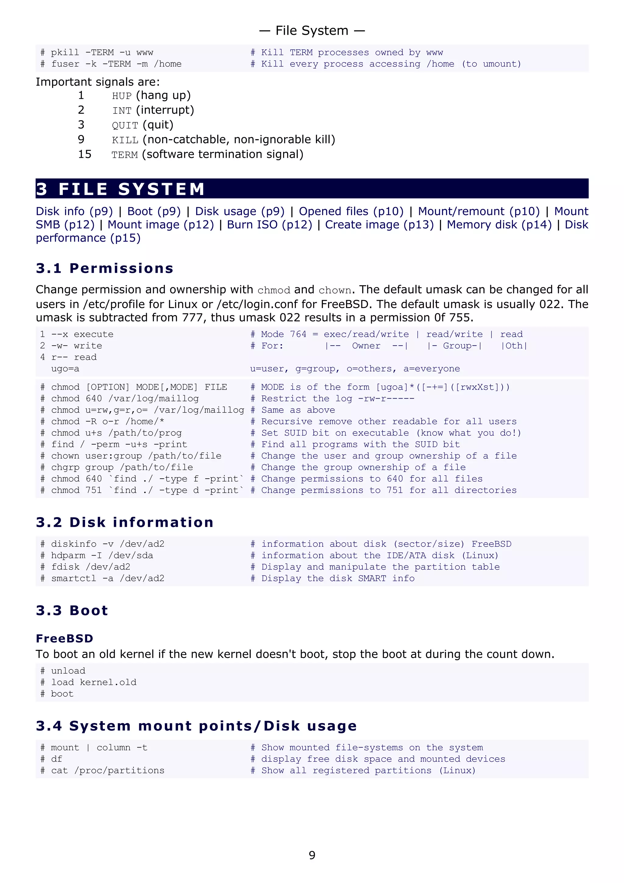 # pkill -TERM -u www # Kill TERM processes owned by www
# fuser -k -TERM -m /home # Kill every process accessing /home (to umount)
Important signals are:
1 HUP (hang up)
2 INT (interrupt)
3 QUIT (quit)
9 KILL (non-catchable, non-ignorable kill)
15 TERM (software termination signal)
3 FILE SYSTEM
Disk info (p9) | Boot (p9) | Disk usage (p9) | Opened files (p10) | Mount/remount (p10) | Mount
SMB (p12) | Mount image (p12) | Burn ISO (p12) | Create image (p13) | Memory disk (p14) | Disk
performance (p15)
3.1 Permissions
Change permission and ownership with chmod and chown. The default umask can be changed for all
users in /etc/profile for Linux or /etc/login.conf for FreeBSD. The default umask is usually 022. The
umask is subtracted from 777, thus umask 022 results in a permission 0f 755.
1 --x execute # Mode 764 = exec/read/write | read/write | read
2 -w- write # For: |-- Owner --| |- Group-| |Oth|
4 r-- read
ugo=a u=user, g=group, o=others, a=everyone
# chmod [OPTION] MODE[,MODE] FILE # MODE is of the form [ugoa]*([-+=]([rwxXst]))
# chmod 640 /var/log/maillog # Restrict the log -rw-r-----
# chmod u=rw,g=r,o= /var/log/maillog # Same as above
# chmod -R o-r /home/* # Recursive remove other readable for all users
# chmod u+s /path/to/prog # Set SUID bit on executable (know what you do!)
# find / -perm -u+s -print # Find all programs with the SUID bit
# chown user:group /path/to/file # Change the user and group ownership of a file
# chgrp group /path/to/file # Change the group ownership of a file
# chmod 640 `find ./ -type f -print` # Change permissions to 640 for all files
# chmod 751 `find ./ -type d -print` # Change permissions to 751 for all directories
3.2 Disk information
# diskinfo -v /dev/ad2 # information about disk (sector/size) FreeBSD
# hdparm -I /dev/sda # information about the IDE/ATA disk (Linux)
# fdisk /dev/ad2 # Display and manipulate the partition table
# smartctl -a /dev/ad2 # Display the disk SMART info
3.3 Boot
FreeBSD
To boot an old kernel if the new kernel doesn't boot, stop the boot at during the count down.
# unload
# load kernel.old
# boot
3.4 System mount points/Disk usage
# mount | column -t # Show mounted file-systems on the system
# df # display free disk space and mounted devices
# cat /proc/partitions # Show all registered partitions (Linux)
— File System —
9
 