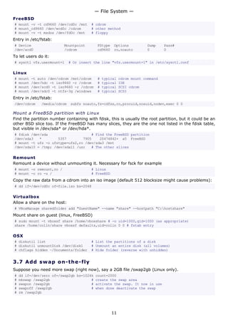 FreeBSD
# mount -v -t cd9660 /dev/cd0c /mnt # cdrom
# mount_cd9660 /dev/wcd0c /cdrom # other method
# mount -v -t msdos /dev/fd0c /mnt # floppy
Entry in /etc/fstab:
# Device Mountpoint FStype Options Dump Pass#
/dev/acd0 /cdrom cd9660 ro,noauto 0 0
To let users do it:
# sysctl vfs.usermount=1 # Or insert the line "vfs.usermount=1" in /etc/sysctl.conf
Linux
# mount -t auto /dev/cdrom /mnt/cdrom # typical cdrom mount command
# mount /dev/hdc -t iso9660 -r /cdrom # typical IDE
# mount /dev/scd0 -t iso9660 -r /cdrom # typical SCSI cdrom
# mount /dev/sdc0 -t ntfs-3g /windows # typical SCSI
Entry in /etc/fstab:
/dev/cdrom /media/cdrom subfs noauto,fs=cdfss,ro,procuid,nosuid,nodev,exec 0 0
Mount a FreeBSD partition with Linux
Find the partition number containing with fdisk, this is usually the root partition, but it could be an
other BSD slice too. If the FreeBSD has many slices, they are the one not listed in the fdisk table,
but visible in /dev/sda* or /dev/hda*.
# fdisk /dev/sda # Find the FreeBSD partition
/dev/sda3 * 5357 7905 20474842+ a5 FreeBSD
# mount -t ufs -o ufstype=ufs2,ro /dev/sda3 /mnt
/dev/sda10 = /tmp; /dev/sda11 /usr # The other slices
Remount
Remount a device without unmounting it. Necessary for fsck for example
# mount -o remount,ro / # Linux
# mount -o ro -u / # FreeBSD
Copy the raw data from a cdrom into an iso image (default 512 blocksize might cause problems):
# dd if=/dev/cd0c of=file.iso bs=2048
Virtualbox
Allow a share on the host:
# VBoxManage sharedfolder add "GuestName" --name "share" --hostpath "C:hostshare"
Mount share on guest (linux, FreeBSD)
# sudo mount -t vboxsf share /home/vboxshare # -o uid=1000,gid=1000 (as appropriate)
share /home/colin/share vboxsf defaults,uid=colin 0 0 # fstab entry
OSX
# diskutil list # List the partitions of a disk
# diskutil unmountDisk /dev/disk1 # Unmount an entire disk (all volumes)
# chflags hidden ~/Documents/folder # Hide folder (reverse with unhidden)
3.7 Add swap on-the-fly
Suppose you need more swap (right now), say a 2GB file /swap2gb (Linux only).
# dd if=/dev/zero of=/swap2gb bs=1024k count=2000
# mkswap /swap2gb # create the swap area
# swapon /swap2gb # activate the swap. It now in use
# swapoff /swap2gb # when done deactivate the swap
# rm /swap2gb
— File System —
11
 