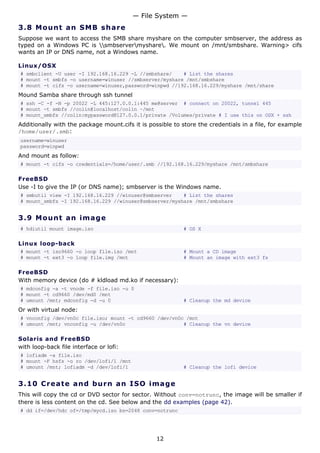 3.8 Mount an SMB share
Suppose we want to access the SMB share myshare on the computer smbserver, the address as
typed on a Windows PC is smbservermyshare. We mount on /mnt/smbshare. Warning> cifs
wants an IP or DNS name, not a Windows name.
Linux/OSX
# smbclient -U user -I 192.168.16.229 -L //smbshare/ # List the shares
# mount -t smbfs -o username=winuser //smbserver/myshare /mnt/smbshare
# mount -t cifs -o username=winuser,password=winpwd //192.168.16.229/myshare /mnt/share
Mound Samba share through ssh tunnel
# ssh -C -f -N -p 20022 -L 445:127.0.0.1:445 me@server # connect on 20022, tunnel 445
# mount -t smbfs //colin@localhost/colin ~/mnt
# mount_smbfs //colin:mypassword@127.0.0.1/private /Volumes/private # I use this on OSX + ssh
Additionally with the package mount.cifs it is possible to store the credentials in a file, for example
/home/user/.smb:
username=winuser
password=winpwd
And mount as follow:
# mount -t cifs -o credentials=/home/user/.smb //192.168.16.229/myshare /mnt/smbshare
FreeBSD
Use -I to give the IP (or DNS name); smbserver is the Windows name.
# smbutil view -I 192.168.16.229 //winuser@smbserver # List the shares
# mount_smbfs -I 192.168.16.229 //winuser@smbserver/myshare /mnt/smbshare
3.9 Mount an image
# hdiutil mount image.iso # OS X
Linux loop-back
# mount -t iso9660 -o loop file.iso /mnt # Mount a CD image
# mount -t ext3 -o loop file.img /mnt # Mount an image with ext3 fs
FreeBSD
With memory device (do # kldload md.ko if necessary):
# mdconfig -a -t vnode -f file.iso -u 0
# mount -t cd9660 /dev/md0 /mnt
# umount /mnt; mdconfig -d -u 0 # Cleanup the md device
Or with virtual node:
# vnconfig /dev/vn0c file.iso; mount -t cd9660 /dev/vn0c /mnt
# umount /mnt; vnconfig -u /dev/vn0c # Cleanup the vn device
Solaris and FreeBSD
with loop-back file interface or lofi:
# lofiadm -a file.iso
# mount -F hsfs -o ro /dev/lofi/1 /mnt
# umount /mnt; lofiadm -d /dev/lofi/1 # Cleanup the lofi device
3.10 Create and burn an ISO image
This will copy the cd or DVD sector for sector. Without conv=notrunc, the image will be smaller if
there is less content on the cd. See below and the dd examples (page 42).
# dd if=/dev/hdc of=/tmp/mycd.iso bs=2048 conv=notrunc
— File System —
12
 
