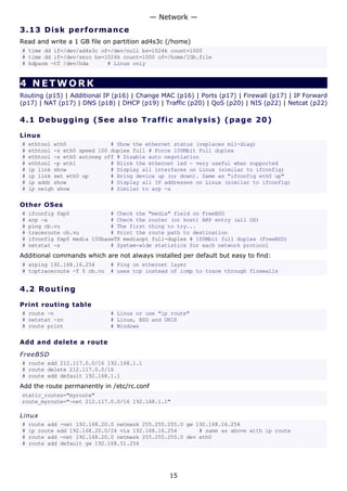 3.13 Disk performance
Read and write a 1 GB file on partition ad4s3c (/home)
# time dd if=/dev/ad4s3c of=/dev/null bs=1024k count=1000
# time dd if=/dev/zero bs=1024k count=1000 of=/home/1Gb.file
# hdparm -tT /dev/hda # Linux only
4 NETWORK
Routing (p15) | Additional IP (p16) | Change MAC (p16) | Ports (p17) | Firewall (p17) | IP Forward
(p17) | NAT (p17) | DNS (p18) | DHCP (p19) | Traffic (p20) | QoS (p20) | NIS (p22) | Netcat (p22)
4.1 Debugging (See also Traffic analysis) (page 20)
Linux
# ethtool eth0 # Show the ethernet status (replaces mii-diag)
# ethtool -s eth0 speed 100 duplex full # Force 100Mbit Full duplex
# ethtool -s eth0 autoneg off # Disable auto negotiation
# ethtool -p eth1 # Blink the ethernet led - very useful when supported
# ip link show # Display all interfaces on Linux (similar to ifconfig)
# ip link set eth0 up # Bring device up (or down). Same as "ifconfig eth0 up"
# ip addr show # Display all IP addresses on Linux (similar to ifconfig)
# ip neigh show # Similar to arp -a
Other OSes
# ifconfig fxp0 # Check the "media" field on FreeBSD
# arp -a # Check the router (or host) ARP entry (all OS)
# ping cb.vu # The first thing to try...
# traceroute cb.vu # Print the route path to destination
# ifconfig fxp0 media 100baseTX mediaopt full-duplex # 100Mbit full duplex (FreeBSD)
# netstat -s # System-wide statistics for each network protocol
Additional commands which are not always installed per default but easy to find:
# arping 192.168.16.254 # Ping on ethernet layer
# tcptraceroute -f 5 cb.vu # uses tcp instead of icmp to trace through firewalls
4.2 Routing
Print routing table
# route -n # Linux or use "ip route"
# netstat -rn # Linux, BSD and UNIX
# route print # Windows
Add and delete a route
FreeBSD
# route add 212.117.0.0/16 192.168.1.1
# route delete 212.117.0.0/16
# route add default 192.168.1.1
Add the route permanently in /etc/rc.conf
static_routes="myroute"
route_myroute="-net 212.117.0.0/16 192.168.1.1"
Linux
# route add -net 192.168.20.0 netmask 255.255.255.0 gw 192.168.16.254
# ip route add 192.168.20.0/24 via 192.168.16.254 # same as above with ip route
# route add -net 192.168.20.0 netmask 255.255.255.0 dev eth0
# route add default gw 192.168.51.254
— Network —
15
 