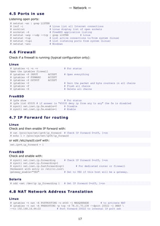 4.5 Ports in use
Listening open ports:
# netstat -an | grep LISTEN
# lsof -i # Linux list all Internet connections
# socklist # Linux display list of open sockets
# sockstat -4 # FreeBSD application listing
# netstat -anp --udp --tcp | grep LISTEN # Linux
# netstat -tup # List active connections to/from system (Linux)
# netstat -tupl # List listening ports from system (Linux)
# netstat -ano # Windows
4.6 Firewall
Check if a firewall is running (typical configuration only):
Linux
# iptables -L -n -v # For status
Open the iptables firewall
# iptables -P INPUT ACCEPT # Open everything
# iptables -P FORWARD ACCEPT
# iptables -P OUTPUT ACCEPT
# iptables -Z # Zero the packet and byte counters in all chains
# iptables -F # Flush all chains
# iptables -X # Delete all chains
FreeBSD
# ipfw show # For status
# ipfw list 65535 # if answer is "65535 deny ip from any to any" the fw is disabled
# sysctl net.inet.ip.fw.enable=0 # Disable
# sysctl net.inet.ip.fw.enable=1 # Enable
4.7 IP Forward for routing
Linux
Check and then enable IP forward with:
# cat /proc/sys/net/ipv4/ip_forward # Check IP forward 0=off, 1=on
# echo 1 > /proc/sys/net/ipv4/ip_forward
or edit /etc/sysctl.conf with:
net.ipv4.ip_forward = 1
FreeBSD
Check and enable with:
# sysctl net.inet.ip.forwarding # Check IP forward 0=off, 1=on
# sysctl net.inet.ip.forwarding=1
# sysctl net.inet.ip.fastforwarding=1 # For dedicated router or firewall
Permanent with entry in /etc/rc.conf:
gateway_enable="YES" # Set to YES if this host will be a gateway.
Solaris
# ndd -set /dev/ip ip_forwarding 1 # Set IP forward 0=off, 1=on
4.8 NAT Network Address Translation
Linux
# iptables -t nat -A POSTROUTING -o eth0 -j MASQUERADE # to activate NAT
# iptables -t nat -A PREROUTING -p tcp -d 78.31.70.238 --dport 20022 -j DNAT 
--to 192.168.16.44:22 # Port forward 20022 to internal IP port ssh
— Network —
17
 