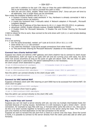 port 445 in addition to the port 139. Also on Vista the patch KB942624 prevents the port
445 to be forwarded, so I had to uninstall this path in Vista.
• With the ssh.com client, disable "Allow local connections only". Since ssh.com will bind to
all addresses, only a single share can be connected.
Now create the loopback interface with IP 10.1.1.1:
• # System->Control Panel->Add Hardware # Yes, Hardware is already connected # Add a
new hardware device (at bottom).
• # Install the hardware that I manually select # Network adapters # Microsoft , Microsoft
Loopback Adapter.
• Configure the IP address of the fake device to 10.1.1.1 mask 255.255.255.0, no gateway.
• advanced->WINS, Enable LMHosts Lookup; Disable NetBIOS over TCP/IP.
• # Enable Client for Microsoft Networks. # Disable File and Printer Sharing for Microsoft
Networks.
I HAD to reboot for this to work. Now connect to the smb share with 10.1.1.1 and remote desktop
to 10.1.1.1:3388.
Debug
If it is not working:
• Are the ports forwarded: netstat -an? Look at 0.0.0.0:139 or 10.1.1.1:139
• Does telnet 10.1.1.1 139 connect?
• You need the checkbox "Local ports accept connections from other hosts".
• Is "File and Printer Sharing for Microsoft Networks" disabled on the loopback interface?
Connect two clients behind NAT
Suppose two clients are behind a NAT gateway and client cliadmin has to connect to client cliuser
(the destination), both can login to the gate with ssh and are running Linux with sshd. You don't
need root access anywhere as long as the ports on gate are above 1024. We use 2022 on gate.
Also since the gate is used locally, the option GatewayPorts is not necessary.
On client cliuser (from destination to gate):
# ssh -R 2022:localhost:22 user@gate # forwards client 22 to gate:2022
On client cliadmin (from host to gate):
# ssh -L 3022:localhost:2022 admin@gate # forwards client 3022 to gate:2022
Now the admin can connect directly to the client cliuser with:
# ssh -p 3022 admin@localhost # local:3022 -> gate:2022 -> client:22
Connect to VNC behind NAT
Suppose a Windows client with VNC listening on port 5900 has to be accessed from behind NAT. On
client cliwin to gate:
# ssh -R 15900:localhost:5900 user@gate
On client cliadmin (from host to gate):
# ssh -L 5900:localhost:15900 admin@gate
Now the admin can connect directly to the client VNC with:
# vncconnect -display :0 localhost
Dig a multi-hop ssh tunnel
Suppose you can not reach a server directly with ssh, but only via multiple intermediate hosts (for
example because of routing issues). Sometimes it is still necessary to get a direct client - server
connection, for example to copy files with scp, or forward other ports like smb or vnc. One way to
do this is to chain tunnels together to forward a port to the server along the hops. This "carrier"
port only reaches its final destination on the last connection to the server.
Suppose we want to forward the ssh port from a client to a server over two hops. Once the tunnel
is build, it is possible to connect to the server directly from the client (and also add an other port
forward).
— SSH SCP —
25
 