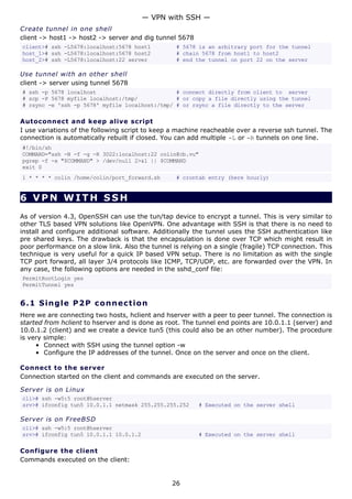Create tunnel in one shell
client -> host1 -> host2 -> server and dig tunnel 5678
client># ssh -L5678:localhost:5678 host1 # 5678 is an arbitrary port for the tunnel
host_1># ssh -L5678:localhost:5678 host2 # chain 5678 from host1 to host2
host_2># ssh -L5678:localhost:22 server # end the tunnel on port 22 on the server
Use tunnel with an other shell
client -> server using tunnel 5678
# ssh -p 5678 localhost # connect directly from client to server
# scp -P 5678 myfile localhost:/tmp/ # or copy a file directly using the tunnel
# rsync -e 'ssh -p 5678' myfile localhost:/tmp/ # or rsync a file directly to the server
Autoconnect and keep alive script
I use variations of the following script to keep a machine reacheable over a reverse ssh tunnel. The
connection is automatically rebuilt if closed. You can add multiple -L or -R tunnels on one line.
#!/bin/sh
COMMAND="ssh -N -f -g -R 3022:localhost:22 colin@cb.vu"
pgrep -f -x "$COMMAND" > /dev/null 2>&1 || $COMMAND
exit 0
1 * * * * colin /home/colin/port_forward.sh # crontab entry (here hourly)
6 VPN WITH SSH
As of version 4.3, OpenSSH can use the tun/tap device to encrypt a tunnel. This is very similar to
other TLS based VPN solutions like OpenVPN. One advantage with SSH is that there is no need to
install and configure additional software. Additionally the tunnel uses the SSH authentication like
pre shared keys. The drawback is that the encapsulation is done over TCP which might result in
poor performance on a slow link. Also the tunnel is relying on a single (fragile) TCP connection. This
technique is very useful for a quick IP based VPN setup. There is no limitation as with the single
TCP port forward, all layer 3/4 protocols like ICMP, TCP/UDP, etc. are forwarded over the VPN. In
any case, the following options are needed in the sshd_conf file:
PermitRootLogin yes
PermitTunnel yes
6.1 Single P2P connection
Here we are connecting two hosts, hclient and hserver with a peer to peer tunnel. The connection is
started from hclient to hserver and is done as root. The tunnel end points are 10.0.1.1 (server) and
10.0.1.2 (client) and we create a device tun5 (this could also be an other number). The procedure
is very simple:
• Connect with SSH using the tunnel option -w
• Configure the IP addresses of the tunnel. Once on the server and once on the client.
Connect to the server
Connection started on the client and commands are executed on the server.
Server is on Linux
cli># ssh -w5:5 root@hserver
srv># ifconfig tun5 10.0.1.1 netmask 255.255.255.252 # Executed on the server shell
Server is on FreeBSD
cli># ssh -w5:5 root@hserver
srv># ifconfig tun5 10.0.1.1 10.0.1.2 # Executed on the server shell
Configure the client
Commands executed on the client:
— VPN with SSH —
26
 