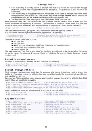 • Your public key is used by others to encrypt files that only you as the receiver can decrypt
(not even the one who encrypted the file can decrypt it). The public key is thus meant to be
distributed.
• Your private key is encrypted with your passphrase and is used to decrypt files which were
encrypted with your public key. The private key must be kept secure. Also if the key or
passphrase is lost, so are all the files encrypted with your public key.
• The key files are called keyrings as they can contain more than one key.
First generate a key pair. The defaults are fine, however you will have to enter at least your full
name and email and optionally a comment. The comment is useful to create more than one key
with the same name and email. Also you should use a "passphrase", not a simple password.
# gpg --gen-key # This can take a long time
The keys are stored in ~/.gnupg/ on Unix, on Windows they are typically stored in
C:/Documents and Settings/%USERNAME%/Application Data/gnupg/.
~/.gnupg/pubring.gpg # Contains your public keys and all others imported
~/.gnupg/secring.gpg # Can contain more than one private key
Short reminder on most used options:
-e encrypt data
-d decrypt data
-r NAME encrypt for recipient NAME (or 'Full Name' or 'email@domain')
-a create ascii armored output of a key
-o use as output file
The examples use 'Your Name' and 'Alice' as the keys are referred to by the email or full name
or partial name. For example I can use 'Colin' or 'c@cb.vu' for my key [Colin Barschel (cb.vu)
<c@cb.vu>].
Encrypt for personal use only
No need to export/import any key for this. You have both already.
# gpg -e -r 'Your Name' file # Encrypt with your public key
# gpg -o file -d file.gpg # Decrypt. Use -o or it goes to stdout
Encrypt - Decrypt with keys
First you need to export your public key for someone else to use it. And you need to import the
public say from Alice to encrypt a file for her. You can either handle the keys in simple ascii files or
use a public key server.
For example Alice export her public key and you import it, you can then encrypt a file for her. That
is only Alice will be able to decrypt it.
# gpg -a -o alicekey.asc --export 'Alice' # Alice exported her key in ascii file.
# gpg --send-keys --keyserver subkeys.pgp.net KEYID # Alice put her key on a server.
# gpg --import alicekey.asc # You import her key into your pubring.
# gpg --search-keys --keyserver subkeys.pgp.net 'Alice' # or get her key from a server.
Once the keys are imported it is very easy to encrypt or decrypt a file:
# gpg -e -r 'Alice' file # Encrypt the file for Alice.
# gpg -d file.gpg -o file # Decrypt a file encrypted by Alice for you.
Key administration
# gpg --list-keys # list public keys and see the KEYIDS
The KEYID follows the '/' e.g. for: pub 1024D/D12B77CE the KEYID is D12B77CE
# gpg --gen-revoke 'Your Name' # generate revocation certificate
# gpg --list-secret-keys # list private keys
# gpg --delete-keys NAME # delete a public key from local key ring
# gpg --delete-secret-key NAME # delete a secret key from local key ring
# gpg --fingerprint KEYID # Show the fingerprint of the key
# gpg --edit-key KEYID # Edit key (e.g sign or add/del email)
— Encrypt Files —
31
 