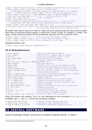 # find / -name "*.core" | xargs rm # Find core dumps and delete them (also try core.*)
# find / -name "*.core" -print -exec rm {} ; # Other syntax
# Find images and create an archive, iname is not case sensitive. -r for append
# find . ( -iname "*.png" -o -iname "*.jpg" ) -print -exec tar -rf images.tar {} ;
# find . -type f -name "*.txt" ! -name README.txt -print # Exclude README.txt files
# find /var/ -size +10M -exec ls -lh {} ; # Find large files > 10 MB
# find /var/ -size +10M -ls # This is simpler
# find . -size +10M -size -50M -print
# find /usr/ports/ -name work -type d -print -exec rm -rf {} ; # Clean the ports
# Find files with SUID; those file are vulnerable and must be kept secure
# find / -type f -user root -perm -4000 -exec ls -l {} ;
# find flac/ -iname *.flac -print -size +500k -exec /Applications/Fluke.app/Contents/MacOS/Fluke {} ;
# I use above to add flac files to iTunes on OSX
Be careful with xarg or exec as it might or might not honor quotings and can return wrong results
when files or directories contain spaces. In doubt use "-print0 | xargs -0" instead of "| xargs". The
option -print0 must be the last in the find command. See this nice mini tutorial for find26
.
# find . -type f | xargs ls -l # Will not work with spaces in names
# find . -type f -print0 | xargs -0 ls -l # Will work with spaces in names
# find . -type f -exec ls -l '{}' ; # Or use quotes '{}' with -exec
Duplicate directory tree:
# find . -type d -exec mkdir -p /tmp/new_dest/{} ;
14.9 Miscellaneous
# which command # Show full path name of command
# time command # See how long a command takes to execute
# time cat # Use time as stopwatch. Ctrl-c to stop
# set | grep $USER # List the current environment
# cal -3 # Display a three month calendar
# date [-u|--utc|--universal] [MMDDhhmm[[CC]YY][.ss]]
# date 10022155 # Set date and time
# whatis grep # Display a short info on the command or word
# whereis java # Search path and standard directories for word
# setenv varname value # Set env. variable varname to value (csh/tcsh)
# export varname="value" # set env. variable varname to value (sh/ksh/bash)
# pwd # Print working directory
# mkdir -p /path/to/dir # no error if existing, make parent dirs as needed
# mkdir -p project/{bin,src,obj,doc/{html,man,pdf},debug/some/more/dirs}
# rmdir /path/to/dir # Remove directory
# rm -rf /path/to/dir # Remove directory and its content (force)
# rm -- -badchar.txt # Remove file whitch starts with a dash (-)
# cp -la /dir1 /dir2 # Archive and hard link files instead of copy
# cp -lpR /dir1 /dir2 # Same for FreeBSD
# cp unixtoolbox.xhtml{,.bak} # Short way to copy the file with a new extension
# mv /dir1 /dir2 # Rename a directory
# ls -1 # list one file per line
# history | tail -50 # Display the last 50 used commands
# cd - # cd to previous ($OLDPWD) directory
# /bin/ls| grep -v .py | xargs rm -r # pipe file names to rm with xargs
Check file hashes with openssl. This is a nice alternative to the commands md5sum or sha1sum
(FreeBSD uses md5 and sha1) which are not always installed.
# openssl md5 file.tar.gz # Generate an md5 checksum from file
# openssl sha1 file.tar.gz # Generate an sha1 checksum from file
# openssl rmd160 file.tar.gz # Generate a RIPEMD-160 checksum from file
15 INSTALL SOFTWA RE
Usually the package manager uses the proxy variable for http/ftp requests. In .bashrc:
26.http://www.hccfl.edu/pollock/Unix/FindCmd.htm
— Install Software —
44
 
