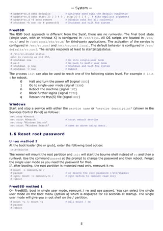 # update-rc.d sshd defaults # Activate sshd with the default runlevels
# update-rc.d sshd start 20 2 3 4 5 . stop 20 0 1 6 . # With explicit arguments
# update-rc.d -f sshd remove # Disable sshd for all runlevels
# shutdown -h now (or # poweroff) # Shutdown and halt the system
FreeBSD
The BSD boot approach is different from the SysV, there are no runlevels. The final boot state
(single user, with or without X) is configured in /etc/ttys. All OS scripts are located in /etc/
rc.d/ and in /usr/local/etc/rc.d/ for third-party applications. The activation of the service is
configured in /etc/rc.conf and /etc/rc.conf.local. The default behavior is configured in /etc/
defaults/rc.conf. The scripts responds at least to start|stop|status.
# /etc/rc.d/sshd status
sshd is running as pid 552.
# shutdown now # Go into single-user mode
# exit # Go back to multi-user mode
# shutdown -p now # Shutdown and halt the system
# shutdown -r now # Reboot
The process init can also be used to reach one of the following states level. For example # init
6 for reboot.
0 Halt and turn the power off (signal USR2)
1 Go to single-user mode (signal TERM)
6 Reboot the machine (signal INT)
c Block further logins (signal TSTP)
q Rescan the ttys(5) file (signal HUP)
Windows
Start and stop a service with either the service name or "service description" (shown in the
Services Control Panel) as follows:
net stop WSearch
net start WSearch # start search service
net stop "Windows Search"
net start "Windows Search" # same as above using descr.
1.6 Reset root password
Linux method 1
At the boot loader (lilo or grub), enter the following boot option:
init=/bin/sh
The kernel will mount the root partition and init will start the bourne shell instead of rc and then a
runlevel. Use the command passwd at the prompt to change the password and then reboot. Forget
the single user mode as you need the password for that.
If, after booting, the root partition is mounted read only, remount it rw:
# mount -o remount,rw /
# passwd # or delete the root password (/etc/shadow)
# sync; mount -o remount,ro / # sync before to remount read only
# reboot
FreeBSD method 1
On FreeBSD, boot in single user mode, remount / rw and use passwd. You can select the single
user mode on the boot menu (option 4) which is displayed for 10 seconds at startup. The single
user mode will give you a root shell on the / partition.
# mount -u /; mount -a # will mount / rw
# passwd
# reboot
— System —
5
 