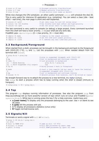 # nice -n -5 top # Stronger priority (/usr/bin/nice)
# nice -n 5 top # Weaker priority (/usr/bin/nice)
# nice +5 top # tcsh builtin nice (same as above!)
While nice changes the CPU scheduler, an other useful command ionice will schedule the disk IO.
This is very useful for intensive IO application (e.g. compiling). You can select a class (idle - best
effort - real time), the man page is short and well explained.
# ionice c3 -p123 # set idle class for pid 123 (Linux only)
# ionice -c2 -n0 firefox # Run firefox with best effort and high priority
# ionice -c3 -p$$ # Set the actual shell to idle priority
The last command is very useful to compile (or debug) a large project. Every command launched
from this shell will have a lover priority. $$ is your shell pid (try echo $$).
FreeBSD uses idprio/rtprio (0 = max priority, 31 = most idle):
# idprio 31 make # compile in the lowest priority
# idprio 31 -1234 # set PID 1234 with lowest priority
# idprio -t -1234 # -t removes any real time/idle priority
2.3 Background/Foreground
When started from a shell, processes can be brought in the background and back to the foreground
with [Ctrl]-[Z] (^Z), bg and fg. List the processes with jobs. When needed detach from the
terminal with disown.
# ping cb.vu > ping.log
^Z # ping is suspended (stopped) with [Ctrl]-[Z]
# bg # put in background and continues running
# jobs -l # List processes in background
[1] - 36232 Running ping cb.vu > ping.log
[2] + 36233 Suspended (tty output) top
# fg %2 # Bring process 2 back in foreground
# make # start a long compile job but need to leave the terminal
^Z # suspended (stopped) with [Ctrl]-[Z]
# bg # put in background and continues running
# disown -h %1 # detatch process from terminal, won't be killed at logout
No straight forward way to re-attach the process to a new terminal, try reptyr (Linux).
Use nohup to start a process which has to keep running when the shell is closed (immune to
hangups).
# nohup ping -i 60 > ping.log &
2.4 Top
The program top displays running information of processes. See also the program htop from
htop.sourceforge.net (a more powerful version of top) which runs on Linux and FreeBSD (ports/
sysutils/htop/). While top is running press the key h for a help overview. Useful keys are:
• u [user name] To display only the processes belonging to the user. Use + or blank to see
all users
• k [pid] Kill the process with pid.
• 1 To display all processors statistics (Linux only)
• R Toggle normal/reverse sort.
2.5 Signals/Kill
Terminate or send a signal with kill or killall.
# ping -i 60 cb.vu > ping.log &
[1] 4712
# kill -s TERM 4712 # same as kill -15 4712
# killall -1 httpd # Kill HUP processes by exact name
# pkill -9 http # Kill TERM processes by (part of) name
— Processes —
8
 
