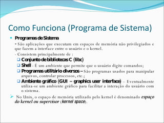 Como Funciona (Programa de Sistema) Programas de Sistema -  São aplicações que executam em espaços de memória não privilegiados e que fazem a interface entre o usuário e o kernel. - Consistem principalmente de : Conjunto de bibliotecas C (libc) Shell  - É um ambiente que permite que o usuário digite comandos; Programas utilitário diversos –  São programas usados para manipular arquivos, controlar processos, etc.; Ambiente gráfico (GUI – graphics user interface)  – Eventualmente utiliza-se um ambiente gráfico para facilitar a interação do usuário com o sistema. No Unix, o espaço de memória utilizado pelo kernel é denominado  espaço do kernel ou supervisor  ( kernel space ). 