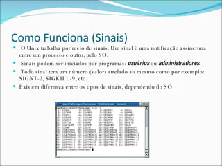 Como Funciona (Sinais) O Unix trabalha por meio de sinais. Um sinal é uma notificação assíncrona entre um processo e outro, pelo SO. Sinais podem ser iniciados por programas:  usuários  ou  administradores. Todo sinal tem um número (valor) atrelado ao mesmo como por exemplo: SIGNT-2, SIGKILL-9, etc. Existem diferença entre os tipos de sinais, dependendo do SO 