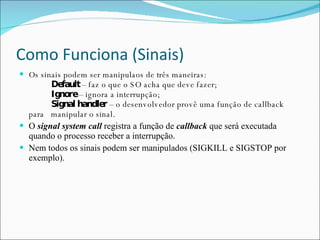 Como Funciona (Sinais) Os sinais podem ser manipulaos de três maneiras: Default  – faz o que o SO acha que deve fazer; Ignore  – ignora a interrupção;   Signal handler  – o desenvolvedor provê uma função de callback para  manipular o sinal. O  signal system call  registra a função de  callback  que será executada quando o processo receber a interrupção. Nem todos os sinais podem ser manipulados (SIGKILL e SIGSTOP por exemplo). 