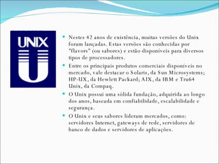 UNIX Nestes 42 anos de existência, muitas versões do Unix foram lançadas. Estas versões são conhecidas por "flavors" (ou sabores) e estão disponíveis para diversos tipos de processadores. Entre os principais produtos comerciais disponíveis no mercado, vale destacar o Solaris, da Sun Microsystems; HP-UX, da Hewlett Packard; AIX, da IBM e Tru64 Unix, da Compaq. O Unix possui uma sólida fundação, adquirida ao longo dos anos, baseada em confiabilidade, escalabilidade e segurança.  O Unix e seus sabores lideram mercados, como: servidores Internet, gateways de rede, servidores de banco de dados e servidores de aplicações. 
