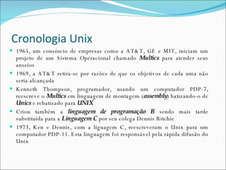 Cronologia Unix 1965, um consórcio de empresas como a AT&T, GE e MIT, iniciam um projeto de um Sistema Operacional chamado  Multics  para atender seus anseios 1969, a AT&T retira-se por razões de que os objetivos de cada uma não seria alcançada Kenneth Thompson, programador, usando um computador PDP-7, reescreve o  Multics  em linguagem de montagem ( assembly ) batizando-o de  Unics  e rebatizado para  UNIX Criou também a  linguagem de programação B  sendo mais tarde substituída para a  Linguagem C  por seu colega Dennis Ritchie 1973, Ken e Dennis, com a liguagem C, reescreveram o Unix para um computador PDP-11. Esta linguagem foi responsável pela rápida difusão do Unix  