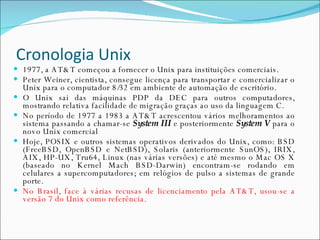 Cronologia Unix 1977, a AT&T começou a fornecer o Unix para instituições comerciais. Peter Weiner, cientista, consegue licença para transportar e comercializar o Unix para o computador 8/32 em ambiente de automação de escritório. O Unix sai das máquinas PDP da DEC para outros computadores, mostrando relativa facilidade de migração graças ao uso da linguagem C. No período de 1977 a 1983 a AT&T acrescentou vários melhoramentos ao sistema passando a chamar-se  System III  e posteriormente  System V  para o novo Unix comercial Hoje, POSIX e outros sistemas operativos derivados do Unix, como: BSD (FreeBSD, OpenBSD e NetBSD), Solaris (anteriormente SunOS), IRIX, AIX, HP-UX, Tru64, Linux (nas várias versões) e até mesmo o Mac OS X (baseado no Kernel Mach BSD-Darwin) encontram-se rodando em celulares a supercomputadores; em relógios de pulso a sistemas de grande porte. No Brasil, face à várias recusas de licenciamento pela AT&T, usou-se a versão 7 do Unix como referência. 