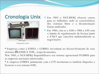 Cronologia Unix Em 1983 o NCE/UFRJ oferecia cursos para as indústrias onde as características dos sistemas Unix e a documentação foram analisadas. Em 1984, cria-se a ADI e 1986 a API com o intuito de regularização da licença junto a AT&T que cancelou unilateralmente as negociações. Empresas como a EDISA e COBRA investiram no desenvolvimento de seus sistemas  IX  (EDIX E SOX,  respectivamente). Em 1985, o NCE/UFRJ disponibilizava seu sistema operacional PLURIX para as empresas nacionais interessadas. A empresa COBRA juntamente com o CTI mostraram-se também dispostos a licenciar o seu sistema SOX. Computador Cobra 
