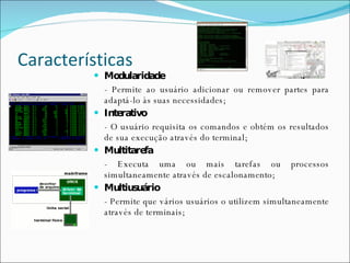 Características Modularidade - Permite ao usuário adicionar ou remover partes para adaptá-lo às suas necessidades; Interativo - O usuário requisita os comandos e obtém os resultados de sua execução através do terminal; Multitarefa - Executa uma ou mais tarefas ou processos simultaneamente através de escalonamento; Multiusuário - Permite que vários usuários o utilizem simultaneamente através de terminais; 