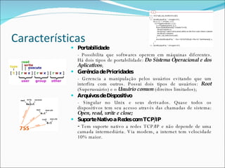 Características Portabilidade - Possibilita que softwares operem em máquinas diferentes. Há dois tipos de portabilidade:  Do Sistema Operacional e dos Aplicativos ; Gerência de Prioridades - Gerencia a manipulação pelos usuários evitando que um interfira com outros. Possui dois tipos de usuários:  Root  (Superusuário) e o  Usuário comum  (direitos limitados); Arquivos de Dispositivo - Singular no Unix e seus derivados. Quase todos os dispositivos tem seu acesso através das chamadas de sistema:  Open, read, write e close; Suporte Nativo a Redes com TCP/IP -  Tem suporte nativo a redes TCP/IP e não depende de uma camada intermediária. Via modem, a internet   tem velocidade 10% maior. 