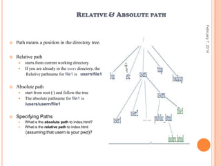 RELATIVE & ABSOLUTE PATH

Path means a position in the directory tree.



Relative path





Absolute path





starts from current working directory
If you are already in the users directory, the
Relative pathname for file1 is usern/file1

start from root (/) and follow the tree
The absolute pathname for file1 is
/users/usern/file1

Specifying Paths



What is the absolute path to index.html?
What is the relative path to index.html

(assuming that usern is your pwd)?

February 7, 2014



 