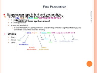 FILE PERMISSION


Suppose you type in ls -l and the result is

Typesrwx r-x r--access supported22:28UNIX.
of file 1 hans doc 858 Aug 22 by hw1
-






r – read only permission
What do all these symbols mean?
w –write permission
x –execute permission




in case of directory, “x” grants permission to list directory contents. It signifies whether you are
permitted to search files under the directory

Unix users can be classified into these categories:




User – the user who created the file.
Group – the group owns the file.
Other – the rest of the world

February 7, 2014



 