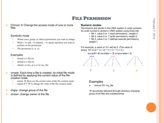 

Chmod  Change the access mode of one or more
files
Symbolic mode





Whose (user, group, or others) permissions you want to change
What (+ to add, - to subtract, = to equal) operation you want to
perform on the permission
The permission (r, w, x)

Numeric modes
Permissions are stored in the UNIX system in octal numbers.
An octal number is stored in UNIX system using three bits
 Bit 1, value 0 or 1 (read permission) , weight 4
 Bit 2, value 0 or 1 (write permission), weight 2
 Bit 3, value 0 or 1 (defines execute permission),
weight 1
For example, a value of 101 will be 5. (The value of
binary 101 is (4 * 1) + (0 * 1) + (1 * 1) = 5.)

Examples:






umask: Each time a file is created, its initial file mode
is defined by applying the current value of the file
creation mask






chmod o+r file.txt
chmod u+x file.txt
chmod u=rwx, g=r, o=wr my_file

umask  Show see the current value of the file creation mask
umask 077  To change the value of the file creation mask

chgrp: change group of the file
chown: change owner of the file

Examples


chmod 751 my_file

-R recursively descend through directory changing
group of all files and subdirectories

February 7, 2014

FILE PERMISSION

 