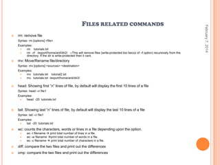 

rm: remove file
Syntax: rm [options] <file>
Examples:

rm tutorials.txt

rm -rf /export/home/anil/dir2/ --This will remove files (write-protected too becoz of –f option) recursively from the
directory. If the dir is write-protected then it cant.



mv: Move/Rename file/directory
Syntax: mv [options] <sources> <destination>
Examples:

mv tutorials.txt tutorial2.txt

mv tutorials.txt /export/home/anil/dir2/



head: Showing first “n” lines of file, by default will display the first 10 lines of a file
Syntax: head –n file1
Examples:

head -20 tutorials.txt



tail: Showing last “n” lines of file, by default will display the last 10 lines of a file
Syntax: tail –n file1
Examples:

tail -20 tutorials.txt



wc: counts the characters, words or lines in a file depending upon the option.




wc -l filename  print total number of lines in a file.
wc -w filename print total number of words in a file.
wc -c filename  print total number of characters in a file.



diff: compare the two files and print out the differences



cmp: compare the two files and print out the differences

February 7, 2014

FILES RELATED COMMANDS

 