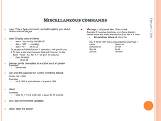 



man: This is help command, and will explains you about
online manual pages
date: Display date and time
date + “%m-%d-%y %H:%M:%S”
date + “%D” -- mm/dd/yy

date + “%T” --hh:mi:ss
To get year as 2009 in full use „Y‟ otherwise „y „will give 09 only.
# To have a new line in between Date and Time use %n like
$date “+Date : %D %n %T” will give the output as

Date: 09/19/08
09:29:28





banner: prints characters in a sort of ascii art poster



cal: print the calander on current month by default

Examples:

banner wait

Syntax: tail –n file1
Examples:

cal 8 1965  print calander of august of 1965



sleep
Examples:

sleep 10  Tell a shell script to pause for 10 seconds




env: See environment variables



clear: clear the screen



dircmp: compares two directories.
Example :If i have two directories in my home directory
named dirone and dirtwo and each has 5-10 files in it. Then

dircmp dirone dirtwo will return this
Dec 9 16:06 1997 dirone only and dirtwo only Page 1
./cal.txt
./fourth.txt
./dohazaar.txt
./rmt.txt
./four.txt
./te.txt
./junk.txt
./third.txt

February 7, 2014

MISCELLANEOUS COMMANDS

 