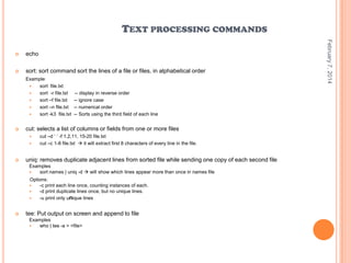 TEXT PROCESSING COMMANDS
echo



sort: sort command sort the lines of a file or files, in alphabetical order
Example:

sort file.txt

sort -r file.txt

sort –f file.txt

sort –n file.txt

sort -k3 file.txt



cut: selects a list of columns or fields from one or more files





-- display in reverse order
-- ignore case
-- numerical order
-- Sorts using the third field of each line

cut –d „ „ -f 1,2,11, 15-20 file.txt
cut –c 1-8 file.txt  it will extract first 8 characters of every line in the file.

uniq: removes duplicate adjacent lines from sorted file while sending one copy of each second file
Examples

sort names | uniq -d  will show which lines appear more than once in names file
Options:
-c print each line once, counting instances of each.
-d print duplicate lines once, but no unique lines.

-u print only unique lines





tee: Put output on screen and append to file
Examples

who | tee -a > <file>

February 7, 2014



 