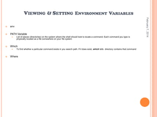 VIEWING & SETTING ENVIRONMENT VARIABLES
env



PATH Variable




Which




List of places (directories) on the system where the shell should look to locate a command. Each command you type is
physically located as a file somewhere on your file system

To find whether a particular command exists in you search path. If it does exist, which tells directory contains that command

Where

February 7, 2014



 