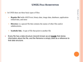 UNIX FILE SUBSYSTEM
In UNIX there are three basic types of files:




Directory is a special file that contains the names of other files and/or
subdirectories..





Regular file holds ASCII text, binary data, image data, databases, applicationrelated data, and more

Symbolic link. A type of file that point to another file

Every file has a data structure (record) known as an I-node that stores
information about the file, and the filename is simply used as a reference to
that data structure.

February 7, 2014



 