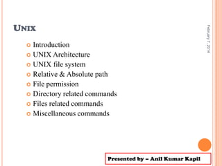 Introduction
 UNIX Architecture
 UNIX file system
 Relative & Absolute path
 File permission
 Directory related commands
 Files related commands
 Miscellaneous commands


Presented by – Anil Kumar Kapil

February 7, 2014

UNIX

 