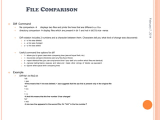FILE COMPARISON
Diff Command


file comparison  displays two files and prints the lines that are different text files
directory comparison  display files which are present in dir 1 and not in dir2 & vice -versa



Diff notation includes 2 numbers and a character between them. Characters tell you what kind of change was discovered:









Useful command line options for diff








d – a line was deleted
c – a line was changed
a – a line was added

I – allows you to ignore case when comparing lines (aaa will equal AaA, etc)
r – recursively compare directories (and any files found there)
s – report identical files (you can script around this if your task is to confirm which files are identical)
b – Ignores trailing blanks (spaces and tabs) and treats other strings of blanks as equivalent
w –Ignore white space when comparing lines

Example


Diff file1.txt file2.txt
1d0
< aaa
This means that 1 line was deleted. < aaa suggests that the aaa line is present only in the original file
3c2
< ccc
-->cc
 And this means that the line number 3 has changed
7a7
> hhh
 one new line appeared in the second file, it's "hhh" in the line number 7

February 7, 2014



 
