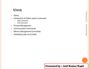 

Piping



Comparison & Pattern search commands



Grep command
Find command

Process Management



Communication Commands



Memory Management Commands



Anil Kumar Kapil



7 February 2014

UNIX

Scheduling Jobs via Crontab

Presented by – Anil Kumar Kapil

 