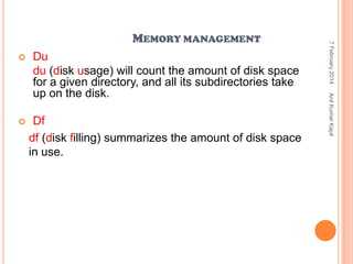 Du
du (disk usage) will count the amount of disk space
for a given directory, and all its subdirectories take
up on the disk.



Df
df (disk filling) summarizes the amount of disk space
in use.

Anil Kumar Kapil



7 February 2014

MEMORY MANAGEMENT

 
