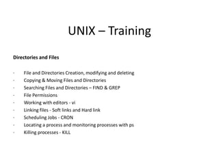 UNIX – Training
Directories and Files
· File and Directories Creation, modifying and deleting
· Copying & Moving Files and Directories
· Searching Files and Directories – FIND & GREP
· File Permissions
· Working with editors - vi
· Linking files - Soft links and Hard link
· Scheduling Jobs - CRON
· Locating a process and monitoring processes with ps
· Killing processes - KILL
 
